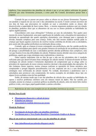 Noelei Carandina Página 144
algébrica. Esta característica das planilhas de cálculo é por si só um indício suficiente do grande
potencial que estas ferramentas possuem, e como pede Mc Connell, deveríamos pensar bem a
respeito.
Contudo há que se pensar um pouco sobre os abusos no uso dessas ferramentas. Façamos
um paralelo a respeito do seu uso com o das calculadoras na escola. É muito comum ouvirmos até
nos dias de hoje, que precisamos ter cuidado ao usar a calculadora senão os alunos não
desenvolverão a capacidade de fazer contas. Bem... o mesmo argumento podemos usar em relação
às planilhas, podemos dizer que se abusarmos do seu uso os alunos perderão as habilidades de
operar algebricamente.
Concordamos com essas afirmações? Voltemos ao caso da calculadora. Nos quatro anos
iniciais do ensino fundamental, uma parte significante do trabalho com a disciplina de matemática é
destinada ao aprendizado das quatro operações elementares, com destaque para a operação de
divisão, bastante complexa para uma criança. Então, não fará mesmo nenhum sentido pedir às
crianças que façam aqueles exercícios de resolver muitas continhas de divisão com a calculadora,
pois assim não irão ganhar proficiência na realização dessas contas.
Contudo, após as crianças já terem conseguido esta proficiência, não faz sentido proibi-las
de usar uma calculadora para operar com grandes números na resolução de um problema complexo,
até porque a possibilidade de usar a calculadora permite abordar problemas mais complexos, uma
vez que ficamos livres das dificuldades do cálculo. Podemos mesmo abordar uma nova categoria de
problemas, aquela que exige estratégias mais exploratórias e intuitivas.
Outro aspecto importante está no fato de que o não uso da calculadora não é condição
suficiente para que desenvolvamos boas estratégias de cálculo mental. O desenvolvimento de boas
estratégias de cálculo mental é fortemente dependente da compreensão que se atinge sobre os
princípios de organização do nosso sistema numérico decimal e das propriedades das operações. Se
não cuidamos destes aspectos, muitas crianças realizam as operações de forma mecânica sem
compreender o porquê daqueles procedimentos (vai um, empresta um etc.) e sem desenvolver
estratégias mais sofisticadas de cálculo mental. Na verdade, deveríamos e poderíamos usar a
calculadora para promover esta compreensão, há muitos exemplos de atividades desse tipo em
alguns livros avaliados como de boa qualidade.
Então, do mesmo modo que o uso das planilhas de cálculo deve suceder as habilidades de
operar e resolver problemas similares com um número menor de dados. Não faz sentido, por
exemplo, ensinar às crianças a construir gráficos na planilha de cálculo, antes de terem feito muitos
gráficos à mão, com régua, papel quadriculado e canetas coloridas.
Referências de sites com exemplos de uso de planilhas eletrônicas na escola.
Revista Nova Escola
 Planejamento financeiro e cálculo de juros
 O futebol em números
 Aposentadoria também interessa aos jovens
Portal do Professor
 Investigação da função afim com planilhas eletrônicas
 Um Retrato para o Novo Sonho Brasileiro: Construindo Gráficos de Barras
Blog de um professor entusiasmado com o uso das planilhas de cálculo
 http://planilhaaoalcancedetodos.blogspot.com.br/
 