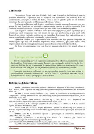 Noelei Carandina Página 145
Concluindo
Chegamos ao fim de mais uma Unidade. Nela, você desenvolveu habilidades de uso das
planilhas eletrônicas. Esperamos que o potencial das ferramentas do software Calc na
sistematização, descrição e análise de dados, venha a ser de grande ajuda no seu trabalho,
permitindo-lhe resolver muitos problemas de modo rápido e eficaz.
Desejamos também que você descubra maneiras criativas de usar essa ferramenta com seus
alunos. Se você é professor de matemática, apostamos que continue a explorar o potencial desse
fantástico ambiente de cálculo, e que promova que seus alunos dele também se apropriem.
Mas chegamos também ao final do curso. Foi uma longa jornada, não? Esperamos que o
aprendizado aqui conquistado seja um marco na sua vida profissional, e que você tenha
desenvolvido crenças e atitudes positivas em sua capacidade de aprender. Que você continue por si
mesmo investigando, explorando, observando, experimentando.
Esperamos também que a apresentação dos resultados dos seus projetos integrados de
aprendizagem seja mais um momento importante dessa caminhada, que juntos todos vocês
empreenderam rumo à construção de uma escola mais afinada com a contemporaneidade.
Até logo, nos encontramos pela rede Internet qualquer dia destes. Um grande abraço a
todos!
Referências bibliográficas
BRASIL. Parâmetros curriculares nacionais: Matemática. Secretaria de Educação Fundamental -
MEC. Brasília, 1998. Disponível em: http://portal.mec.gov.br/seb/arquivos/pdf/matematica.pdf Acesso em:
05 set. 2012.
BROFFICE. Módulo Planilha Eletrônica – Calc. Diretoria de Transferência de Tecnologia Centro de
Computação – Unicamp. Disponível em: http://ftp.unicamp.br/pub/apoio/treinamentos/broffice/calc_2.0.pdf
Acesso em: 10 set. 2012.
CONTI, Fátima. Sobre Gráficos. BROffice.org – Calc. UFPA, 2012. Disponível em:
http://www.cultura.ufpa.br/dicas/open/calc-ind.htmAcesso em: 10 set. 2012.
McCONNELL, J. W. Tecnologia e álgebra. In: COXFORD, A. F. e SHULTE, A. P. As ideias da
álgebra. São Paulo: Atual Editora, 1995.
PREFEITURA DE NITERÓI. Projeto Telecentros. Apostila do BrOffice.org Calc (Editor de
Planilha). Disponível em: http://www.telecentro.niteroi.rj.gov.br/downloads/calc/apostila.pdf. Acesso em: 10
set. 2012.
RAMOS, Edla M. F. Informática aplicada á aprendizagem da matemática. Florianópolis:
UFSC/EAD/CED/CFM, 2008.
SANEPAR. Conhecendo o BrOffice.org Calc Versão 2.0 - elaborado por Adilson de
Oliveira.http://ci.ufpel.edu.br/treinamento/apostilas/br_office/
Calc/Conhecendo%20o%20BrOffice.org%202.0_Calc_S.pdf. Acesso em: 12 set. 2012.
SKOVOSMOSE, O. Educação Matemática Crítica. São Paulo: Editora Papirus, 2001.
 