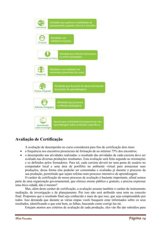 Noelei Carandina Página 14
Avaliação de Certificação
A avaliação de desempenho no curso considerará para fins de certificação dois itens:
 a frequência nos encontros presenciais de formação de no mínimo 75% dos encontros;
 o desempenho nas atividades realizadas: o resultado das atividades de cada cursista deve ser
avaliado nas diversas produções resultantes. Esta avaliação será feita segundo as orientações
e os definidos pelos formadores. Para tal, cada cursista deverá ter uma pasta de usuário no
computador local e uma área de portfólio no ambiente virtual para armazenar suas
produções, dessa forma elas poderão ser comentadas e avaliadas já durante o processo da
sua produção, permitindo que sejam refeitas num processo interativo de aprendizagem.
O caráter de certificação do nosso processo de avaliação é bastante importante, afinal somos
parte de uma organização governamental, que oferece ensino público e gratuito, e precisa expressar
uma ética cidadã, não é mesmo?
Mas, além deste caráter de certificação, a avaliação assume também o caráter de instrumento
mediação, de investigação e de planejamento. Por isso não será atribuído uma nota ou conceito
final. Propomos que o resultado final seja conhecido e mais do que isso, que seja compreendido por
todos. Isso demanda que durante as várias etapas vocês busquem estar informados sobre os seus
resultados, identificando o que está bom, as falhas, buscando como corrigi-las etc.
Estejam atentos aos critérios de avaliação de cada produção, eles vão lhe dar subsídios para
 
