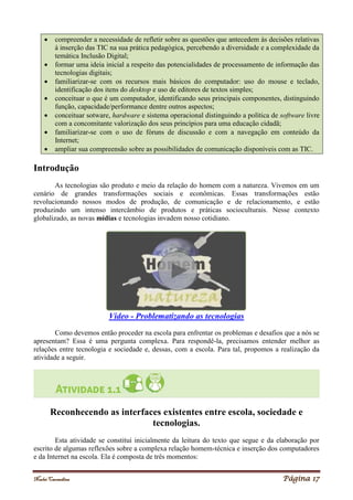 Noelei Carandina Página 17
 compreender a necessidade de refletir sobre as questões que antecedem às decisões relativas
à inserção das TIC na sua prática pedagógica, percebendo a diversidade e a complexidade da
temática Inclusão Digital;
 formar uma ideia inicial a respeito das potencialidades de processamento de informação das
tecnologias digitais;
 familiarizar-se com os recursos mais básicos do computador: uso do mouse e teclado,
identificação dos itens do desktop e uso de editores de textos simples;
 conceituar o que é um computador, identificando seus principais componentes, distinguindo
função, capacidade/performance dentre outros aspectos;
 conceituar sotware, hardware e sistema operacional distinguindo a política de software livre
com a concomitante valorização dos seus princípios para uma educação cidadã;
 familiarizar-se com o uso de fóruns de discussão e com a navegação em conteúdo da
Internet;
 ampliar sua compreensão sobre as possibilidades de comunicação disponíveis com as TIC.
Introdução
As tecnologias são produto e meio da relação do homem com a natureza. Vivemos em um
cenário de grandes transformações sociais e econômicas. Essas transformações estão
revolucionando nossos modos de produção, de comunicação e de relacionamento, e estão
produzindo um intenso intercâmbio de produtos e práticas socioculturais. Nesse contexto
globalizado, as novas mídias e tecnologias invadem nosso cotidiano.
Vídeo - Problematizando as tecnologias
Como devemos então proceder na escola para enfrentar os problemas e desafios que a nós se
apresentam? Essa é uma pergunta complexa. Para respondê-la, precisamos entender melhor as
relações entre tecnologia e sociedade e, dessas, com a escola. Para tal, propomos a realização da
atividade a seguir.
Reconhecendo as interfaces existentes entre escola, sociedade e
tecnologias.
Esta atividade se constitui inicialmente da leitura do texto que segue e da elaboração por
escrito de algumas reflexões sobre a complexa relação homem-técnica e inserção dos computadores
e da Internet na escola. Ela é composta de três momentos:
 