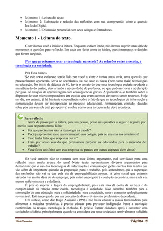 Noelei Carandina Página 18
 Momento 1: Leitura do texto;
 Momento 2: Elaboração e redação das reflexões com sua compreensão sobre a questão
Inclusão Digital;
 Momento 3: Discussão presencial com seus colegas e formadores.
Momento 1 - Leitura do texto.
Convidamos você a iniciar a leitura. Enquanto estiver lendo, nós iremos sugerir uma série de
momentos e questões para reflexão. Em cada um deles anote as ideias, questionamentos e dúvidas
que forem surgindo.
Por que precisamos usar a tecnologia na escola? As relações entre a escola, a
tecnologia e a sociedade.
Por Edla Ramos
Se este texto estivesse sendo lido por você a vinte e tantos anos atrás, uma questão que
provavelmente apareceria, seria se deveríamos ou não usar as novas (nem tanto mais) tecnologias
na educação. No início da década de 80, havia o anseio de que essa tecnologia poderia produzir a
massificação do ensino, descartando a necessidade do professor, ou que pudesse levar a aceleração
perigosa de estágios de aprendizagem com consequências graves. Argumentava-se também sobre o
disparate de usar microcomputadores em escolas que eram carentes de outros tantos recursos. Hoje
em dia, no entanto, já há bastante concordância sobre o fato de que as tecnologias de informação e
comunicação devam ser incorporadas ao processo educacional. Permanecem, contudo, dúvidas
sobre por que (ou sob qual perspectiva) e sobre como essa incorporação deve acontecer.
Se você também não se contenta com esse último argumento, está convidado para uma
reflexão mais ampla acerca do tema! Neste texto, apresentamos diversos argumentos para
demonstrar que o uso das tecnologias de informação e comunicação pelas escolas tem razões que
vão além da importante questão da preparação para o trabalho, pois entendemos que a superação
das exclusões não vai se dar pela via da empregabilidade apenas. A crise social que estamos
vivendo vai muito além do desemprego, pois estar empregado é condição necessária, mas cada vez
menos suficiente para a cidadania.
É preciso superar a lógica da empregabilidade, pois esta não dá conta da sutileza e da
complexidade da relação entre escola, tecnologia e sociedade. Não contribui também para a
construção de uma educação para a solidariedade, para a equidade, para o consumo ecologicamente
sustentável. Está impregnada por um conceito de desenvolvimento predatório e dependente.
Em síntese, como diz Hugo Assmann (1998), não basta educar a massa trabalhadora para
alimentar a máquina produtiva, é preciso educar para provocar indignação frente a aceitação
conformista da relação tecnologia X exclusão. É preciso formar cidadãos aptos a construir uma
sociedade solidária, principalmente quando se considera que uma sociedade sensivelmente solidária
Para refletir:
Antes de prosseguir a leitura, pare um pouco, pense nas questões a seguir e registre por
escrito suas respostas numa folha:
 Por que precisamos usar a tecnologia na escola?
 Você já apresentou esse questionamento aos colegas, pais ou mesmo aos estudantes?
 Caso tenha feito, que respostas ouviu?
 Teria por acaso ouvido que precisamos preparar os educandos para o mercado de
trabalho?
 Você ficou satisfeito com essa resposta ou pensou em outros aspectos além desse?
 