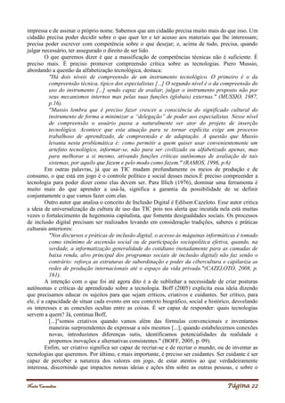 Noelei Carandina Página 22
impressa e de assinar o próprio nome. Sabemos que um cidadão precisa muito mais do que isso. Um
cidadão precisa poder decidir sobre o que quer ler e ter acesso aos materiais que lhe interessam;
precisa poder escrever com competência sobre o que desejar; e, acima de tudo, precisa, quando
julgar necessário, ter assegurado o direito de ser lido.
O que queremos dizer é que a massificação de competências técnicas não é suficiente. É
preciso mais. É preciso promover compreensão crítica sobre as tecnologias. Piero Mussio,
abordando a questão da alfabetização tecnológica, destaca:
"Há dois níveis de compreensão de um instrumento tecnológico. O primeiro é o da
compreensão técnica, típico dos especialistas [...] O segundo nível é o da compreensão do
uso do instrumento [...] sendo capaz de avaliar, julgar o instrumento proposto não por
seus mecanismos internos mas pelas suas funções (globais) externas." (MUSSIO, 1987,
p.16).
"Mussio lembra que é preciso fazer crescer a consciência do significado cultural do
instrumento de forma a minimizar a “delegação” de poder aos especialistas. Nesse nível
de compreensão o usuário passa a naturalmente ser ator do projeto de inserção
tecnológica. Acontece que esta atuação para se tornar explícita exige um processo
trabalhoso de aprendizado, de compreensão e de adaptação. A questão que Mussio
levanta nesta problemática é: como permitir a quem quiser usar convenientemente um
artefato tecnológico, informar-se, não para ser civilizado ou alfabetizado apenas, mas
para melhorar a si mesmo, ativando funções críticas autônomas de avaliação de tais
sistemas, por aquilo que fazem e pelo modo como fazem." (RAMOS, 1996, p.6)
Em outras palavras, já que as TIC mudam profundamente os meios de produção e de
consumo, o que está em jogo é o controle político e social desses meios.É preciso compreender a
tecnologia para poder dizer como elas devem ser. Para Illich (1976), dominar uma ferramenta é
muito mais do que aprender a usá-la, significa a garantia da possibilidade de se definir
conjuntamente o que vamos fazer com elas.
Outro autor que analisa o conceito de Inclusão Digital é Edilson Cazeloto. Esse autor critica
a ideia de universalização da cultura de uso das TIC pois nos alerta que incutida nela está muitas
vezes o fortalecimento da hegemonia capitalista, que fomenta desigualdades sociais. Os processos
de inclusão digital precisam ser realizados levando em consideração tradições, saberes e práticas
culturais anteriores:
"Nos discursos e práticas de inclusão digital, o acesso às máquinas informáticas é tomado
como sinônimo de ascensão social ou de participação sociopolítica efetiva, quando, na
verdade, a informatização generalidade do cotidiano (notadamente para as camadas de
baixa renda, alvo principal dos programas sociais de inclusão digital) não faz senão o
contrário: reforça as estruturas de subordinação e poder da cibercultura e capilariza as
redes de produção internacionais até o espaço da vida privada."(CAZELOTO, 2008, p.
161).
A intenção com o que foi até agora dito é a de sublinhar a necessidade de criar posturas
autônomas e críticas de aprendizado sobre a tecnologia. Boff (2005) explicita essa ideia dizendo
que precisamos educar os sujeitos para que sejam críticos, criativos e cuidantes. Ser crítico, para
ele, é a capacidade de situar cada evento em seu contexto biográfico, social e histórico, desvelando
os interesses e as conexões ocultas entre as coisas. É ser capaz de responder: quais tecnologias
servem a quem? Já, continua Boff,
[...]"somos criativos quando vamos além das fórmulas convencionais e inventamos
maneiras surpreendentes de expressar a nós mesmos [...]; quando estabelecemos conexões
novas, introduzimos diferenças sutis, identificamos potencialidades da realidade e
propomos inovações e alternativas consistentes." (BOFF, 2005, p. 09).
Enfim, ser criativo significa ser capaz de recriar-se e de recriar o mundo, ou de inventar as
tecnologias que queremos. Por último, e mais importante, é preciso ser cuidantes. Ser cuidante é ser
capaz de perceber a natureza dos valores em jogo, de estar atentos ao que verdadeiramente
interessa, discernindo que impactos nossas ideias e ações têm sobre as outras pessoas, e sobre o
 