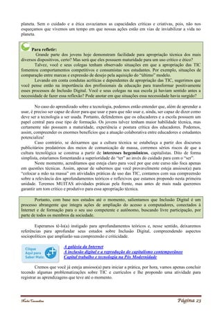 Noelei Carandina Página 23
planeta. Sem o cuidado e a ética esvaziamos as capacidades críticas e criativas, pois, não nos
esqueçamos que vivemos um tempo em que nossas ações estão em vias de inviabilizar a vida no
planeta.
Para refletir:
Grande parte dos jovens hoje demonstram facilidade para apropriação técnica dos mais
diversos dispositivos, certo? Mas será que eles possuem maturidade para um uso crítico e ético?
Talvez, você e seus colegas tenham observado situações em que a apropriação das TIC
fomentou comportamentos competitivos e consumistas nos estudantes. Por exemplo, situações de
comparação entre marcas e expressão de desejo pela aquisição do “último” modelo.
Levando em conta condutas acríticas e dependentes de apropriação das TIC, sugerimos que
você pense então na importância dos profissionais da educação para transformar positivamente
esses processos de Inclusão Digital. Você e seus colegas na sua escola já haviam sentido antes a
necessidade de fazer essa reflexão? Pode anotar em que situações essa necessidade havia surgido?
No caso do aprendizado sobre a tecnologia, podemos então entender que, além de aprender a
usar, é preciso ser capaz de dizer para que usar e para que não usar e, ainda, ser capaz de dizer como
deve ser a tecnologia a ser usada. Portanto, defendemos que os educadores e a escola possuem um
papel central para esse tipo de formação. Os jovens talvez tenham maior habilidade técnica, mas
certamente não possuem a maturidade, experiência e postura crítica dos educadores. Podemos,
assim, compreender os enormes benefícios que a atuação colaborativa entre educadores e estudantes
potencializa!
Caso contrário, se deixarmos que a cultura técnica se estabeleça a partir dos discursos
publicitários predatórios dos meios de comunicação de massa, corremos sérios riscos de que a
cultura tecnológica se construa a partir de interesses hegemônicos, capitalistas. Dito de forma
simplista, estaríamos fomentando a superioridade do “ter” ao invés do cuidado para com o “ser”.
Neste momento, acreditamos que esteja claro para você por que este curso não foca apenas
em questões técnicas. Assim, apesar de sabermos que você provavelmente esteja ansioso(a) para
“colocar a mão na massa” em atividades práticas de uso das TIC, contamos com sua compreensão
sobre a relevância dos aprofundamentos teóricos e reflexivos que estamos propondo nesta primeira
unidade. Teremos MUITAS atividades práticas pela frente, mas antes de mais nada queremos
garantir um tom crítico e produtivo para essa apropriação técnica.
Portanto, com base nos estudos até o momento, salientamos que Inclusão Digital é um
processo abrangente que integra ações de ampliação do acesso a computadores, conectados à
Internet e de formação para o seu uso competente e autônomo, buscando livre participação, por
parte de todos os membros da sociedade.
Esperamos tê-lo(a) instigado para aprofundamentos teóricos e, nesse sentido, deixaremos
referências para aprofundar seus estudos sobre Inclusão Digital, compreendendo aspectos
sociopolíticos que ampliarão sua compreensão e criticidade.
A galáxia da Internet
A inclusão digital e a reprodução do capitalismo contemporâneo
Capital trabalho e tecnologia na Pós Modernidade
Cremos que você já esteja ansioso(a) para iniciar a prática, por hora, vamos apenas concluir
tecendo algumas problematizações sobre TIC e currículos e lhe propondo uma atividade para
registrar as aprendizagens que teve até o momento.
 