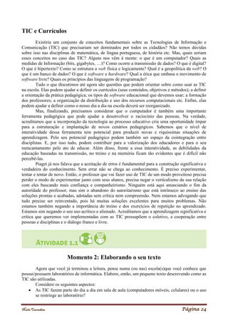 Noelei Carandina Página 24
TIC e Currículos
Existiria um conjunto de conceitos fundamentais sobre as Tecnologias de Informação e
Comunicação (TIC) que precisariam ser dominados por todos os cidadãos? Não temos dúvidas
sobre isso nas disciplinas de matemática, de língua portuguesa, de história etc. Mas, quais seriam
esses conceitos no caso das TIC? Alguns nos vêm à mente: o que é um computador? Quais as
medidas de Informação (bits, gigabytes, …)? Como ocorre a transmissão de dados? O que é digital?
O que é hipertexto? Como se estrutura a web física e logicamente? Qual é a geopolítica da web? O
que é um banco de dados? O que é software e hardware? Qual a ética que embasa o movimento de
software livre? Quais os princípios das linguagens de programação?
Tudo o que discutimos até agora são questões que podem orientar sobre como usar as TIC
na escola. Elas podem ajudar a definir os currículos (seus conteúdos, objetivos e métodos); a definir
a orientação da prática pedagógica; os tipos de software educacional que devemos usar; a formação
dos professores; a organização da distribuição e uso dos recursos computacionais etc. Enfim, elas
podem ajudar a definir como o nosso dia a dia na escola deverá ser reorganizado.
Mas, finalizando, precisamos considerar que o computador é também uma importante
ferramenta pedagógica que pode ajudar a desenvolver o raciocínio das pessoas. Na verdade,
acreditamos que a incorporação da tecnologia ao processo educativo cria uma oportunidade ímpar
para a estruturação e implantação de novos cenários pedagógicos. Sabemos que o nível de
interatividade dessa ferramenta tem potencial para produzir novas e riquíssimas situações de
aprendizagem. Pelo seu potencial pedagógico podem também ser espaço da cointegração entre
disciplinas. E, por isso tudo, podem contribuir para a valorização dos educadores e para o seu
reencantamento pelo ato de educar. Além disso, frente a essa interatividade, as debilidades da
educação baseadas na transmissão, no treino e na memória ficam tão evidentes que é difícil não
percebê-las.
Piaget já nos falava que a aceitação de erros é fundamental para a construção significativa e
verdadeira do conhecimento. Sem errar não se chega ao conhecimento. É preciso experimentar,
tentar e tentar de novo. Então, o professor que vai fazer uso de TIC de um modo proveitoso precisa
perder o medo de experimentar junto com seus alunos, precisa negar o verticalismo da sua relação
com eles buscando mais confiança e companheirismo. Ninguém está aqui anunciando o fim da
autoridade do professor, mas sim o abandono do autoritarismo que está intrínseco ao ensino das
soluções prontas e acabadas, adotadas sem crítica nem compreensão. Nem estamos advogando que
tudo precise ser reinventado, pois há muitas soluções excelentes para muitos problemas. Não
estamos também negando a importância do treino e dos exercícios de repetição no aprendizado.
Estamos sim negando o seu uso acrítico e alienado. Acreditamos que a aprendizagem significativa e
crítica que queremos ver implementadas com as TIC pressupõem o coletivo, a cooperação entre
pessoas e disciplinas e o diálogo franco e livre.
Momento 2: Elaborando o seu texto
Agora que você já terminou a leitura, pense numa (ou nas) escola(s)que você conhece que
possui/possuem laboratórios de informática. Elabore, então, um pequeno texto descrevendo como as
TIC são utilizadas.
Considere os seguintes aspectos:
 As TIC fazem parte do dia a dia em sala de aula (computadores móveis, celulares) ou o uso
se restringe ao laboratório?
 