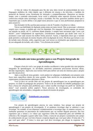 Noelei Carandina Página 26
A lista de vídeos foi planejada para lhe dar uma ideia inicial da potencialidade da nova
linguagem midiática do vídeo digital, que é diferente do cinema e da televisão, e também do
potencial da Internet como ferramenta de interação e compartilhamento. Queremos ao mesmo
tempo, com o conteúdo selecionado, levar vocês a refletirem sobre aspectos diversos desta tão
controversa relação entre tecnologia, escola e sociedade. Por fim, queremos também alertar que é
importante que a escola defina o seu papel nesse processo e que os seus profissionais preparem-se
para assumi-lo.
Seu formador irá lhe auxiliar para acessar o site do Youtube e localizar os vídeos.
Talvez sua habilidade de digitação ainda esteja um tanto inicial. Não se preocupe: a destreza
surgirá com o tempo, à medida que você for digitando. Por enquanto, focalize apenas em manter
sua atenção na tarefa, ok? E, conforme ditado popular, é sempre bom iniciarmos algo “com o pé
direito”, certo? Independente de supertições, consideramos importante que desde cedo você se
acostume a usar cada recurso da melhor forma possível. Assim, é importante dizer que o teclado
pode permitir a realização de muitas funções além da digitação do texto. Há dicas que tornam o uso
do teclado mais eficiente, então, sugerimos que você acesse as orientações que preparamos acerca
do uso adequado do teclado, sob o título: “Uso eficiente do teclado”.
Escolhendo um tema gerador para o seu Projeto Integrado de
Aprendizagem.
Chegou a hora de você e seu grupo de estudos escolherem o tema gerador dos seus projetos
integrados de aprendizagem. As atividades anteriores certamente provocaram diversas ideias,
dúvidas inquietações. Aproveite esse terreno fértil para definir um tema de interesse para o projeto
que irão desenvolver.
Após a escolha do tema gerador, vocês podem ter subgrupos trabalhando com projetos com
focos mais específicos dentro do tema gerador. Para auxiliá-los na preparação dessa atividade,
organizamos esclarecimentos adicionais e dicas.
Você já deve ter ouvido falar em um projeto de aprendizagem (ou na aprendizagem por
projetos, ou ainda na pedagogia dos projetos). Trata-se de um método de trabalho pedagógico que
foca a busca de soluções para problemas que o aluno escolhe investigar (no perfil de “professor-
aluno” você assumirá ambos papéis!). Nesse processo de investigação, os conteúdos da
aprendizagem são articulados e integrados ao desenvolvimento do projeto.
Trabalhando com projetos
Um projeto de aprendizagem precisa ter uma temática. Isso porque um projeto de
aprendizagem é um projeto de investigação. E só podemos investigar algo se sabemos o que
investigar. Na verdade, só nos dispomos verdadeiramente a investigar algo, se estamos curiosos, se
realmente queremos ou precisamos do conhecimento que vai resultar daquele processo. Por isso
esperamos que a leitura e os vídeos que sugerimos tenha lhe empurrado para um turbilhão de
reflexões e lhe instigado a querer saber mais. Então, o tema do seu projeto é justamente este campo
de conhecimento em que você deve buscar a resposta daquilo que você quer saber. O tema não é “o
que você quer saber”. O tema é a área que você deve investigar, pra chegar às respostas. Por
 