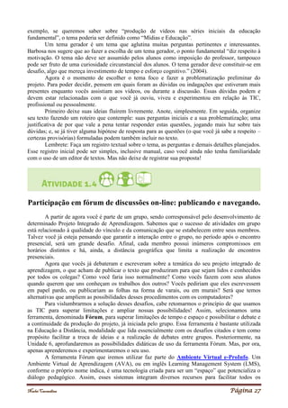 Noelei Carandina Página 27
exemplo, se queremos saber sobre “produção de vídeos nas séries iniciais da educação
fundamental”, o tema poderia ser definido como “Mídias e Educação”.
Um tema gerador é um tema que aglutina muitas perguntas pertinentes e interessantes.
Barbosa nos sugere que ao fazer a escolha de um tema gerador, o ponto fundamental “diz respeito à
motivação. O tema não deve ser assumido pelos alunos como imposição do professor, tampouco
pode ser fruto de uma curiosidade circunstancial dos alunos. O tema gerador deve constituir-se em
desafio, algo que mereça investimento de tempo e esforço cognitivo.” (2004).
Agora é o momento de escolher o tema foco e fazer a problematização preliminar do
projeto. Para poder decidir, pensem em quais foram as dúvidas ou indagações que estiveram mais
presentes enquanto vocês assistiam aos vídeos, ou durante a discussão. Essas dúvidas podem e
devem estar relacionadas com o que você já ouviu, viveu e experimentou em relação às TIC,
profissional ou pessoalmente.
Primeiro deixe suas ideias fluírem livremente. Anote, simplesmente. Em seguida, organize
seu texto fazendo um roteiro que contemple: suas perguntas iniciais e a sua problematização; uma
justificativa de por que vale a pena tentar responder estas questões, jogando mais luz sobre tais
dúvidas; e, se já tiver alguma hipótese de resposta para as questões (o que você já sabe a respeito –
certezas provisórias) formuladas podem também incluir no texto.
Lembrete: Faça um registro textual sobre o tema, as perguntas e demais detalhes planejados.
Esse registro inicial pode ser simples, inclusive manual, caso você ainda não tenha familiaridade
com o uso de um editor de textos. Mas não deixe de registrar sua proposta!
Participação em fórum de discussões on-line: publicando e navegando.
A partir de agora você é parte de um grupo, sendo corresponsável pelo desenvolvimento de
determinado Projeto Integrado de Aprendizagem. Sabemos que o sucesso de atividades em grupo
está relacionado à qualidade do vínculo e da comunicação que se estabelecem entre seus membros.
Talvez você já esteja pensando que garantir a interação entre o grupo, no período após o encontro
presencial, será um grande desafio. Afinal, cada membro possui inúmeros compromissos em
horários distintos e há, ainda, a distância geográfica que limita a realização de encontros
presenciais.
Agora que vocês já debateram e escreveram sobre a temática do seu projeto integrado de
aprendizagem, o que acham de publicar o texto que produziram para que sejam lidos e conhecidos
por todos os colegas? Como você faria isso normalmente? Como vocês fazem com seus alunos
quando querem que uns conheçam os trabalhos dos outros? Vocês pediriam que eles escrevessem
em papel pardo, ou publicariam as folhas na forma de varais, ou em murais? Será que temos
alternativas que ampliem as possibilidades desses procedimentos com os computadores?
Para vislumbrarmos a solução desses desafios, cabe retomarmos o princípio de que usamos
as TIC para superar limitações e ampliar nossas possibilidades! Assim, selecionamos uma
ferramenta, denominada Fórum, para superar limitações de tempo e espaço e possibilitar o debate e
a continuidade da produção do projeto, já iniciada pelo grupo. Essa ferramenta é bastante utilizada
na Educação a Distância, modalidade que lida essencialmente com os desafios citados e tem como
propósito facilitar a troca de ideias e a realização de debates entre grupos. Posteriormente, na
Unidade 6, aprofundaremos as possibilidades didáticas de uso da ferramenta Fórum. Mas, por ora,
apenas aprenderemos e experimentaremos o seu uso.
A ferramenta Fórum que iremos utilizar faz parte do Ambiente Virtual e-ProInfo. Um
Ambiente Virtual de Aprendizagem (AVA), ou em inglês Learning Management System (LMS),
conforme o próprio nome indica, é uma tecnologia criada para ser um “espaço” que potencializa o
diálogo pedagógico. Assim, esses sistemas integram diversos recursos para facilitar todos os
 