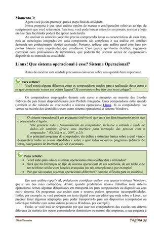Noelei Carandina Página 33
Momento 3:
Agora você já está pronto(a) para a etapa final da atividade.
Nossa proposta é que você analise opções de marcas e configurações relativas ao tipo de
equipamento que você selecionou. Para isso, você pode buscar anúncios em jornais, revistas e lojas
on-line. Seu facilitador poderá lhe apoiar nesta tarefa.
Ao analisar os anúncios você não precisa compreender todas as características de cada item,
pois as tecnologias integradas em cada componente são complexas e sua análise em detalhes
demanda um conhecimento técnico avançado. Portanto, aplique uma análise geral com base nos
pontos básicos mais importantes que estudamos. Caso queira aprofundar detalhes, sugerimos
conversar com profissionais de informática, que poderão lhe orientar acerca de equipamentos
disponíveis no mercado na atualidade.
Linux! Que sistema operacional é esse? Sistema Operacional?
Antes de encerrar esta unidade precisamos conversar sobre uma questão bem importante.
Para refletir:
Você notou alguma diferença entre os computadores usados para a realização deste curso e
os que comumente vemos em outros lugares? Já conversou sobre isto com seus colegas?
Os computadores empregados durante este curso e presentes na maioria das Escolas
Públicas do país foram disponibilizados pelo ProInfo Integrado. Esses computadores estão usando
(também se diz rodando ou executando) o sistema operacional Linux. Já os computadores que
vemos na maioria dos domicílios usam outro sistema operacional, o sistema Windows.
Em uma análise superficial, poderíamos considerar melhor usar apenas o sistema Windows,
que é um dos mais conhecidos. Afinal, quando produzimos nossos trabalhos num sistema
operacional, temos algumas dificuldades em transportá-los para computadores ou dispositivos com
outro sistema. Os programas que rodam num e noutros podem apresentar incompatibilidades.
Então, por exemplo, se você produziu um texto digital com um editor que roda sobre o Linux, vai
precisar fazer algumas adaptações para poder transportá-lo para um dispositivo (computador ou
tablet) que trabalhe com outro sistema (como o Windows, por exemplo).
Então, se você está se perguntando por que usar nos computadores das escolas um sistema
diferente da maioria dos outros computadores domésticos ou mesmo das empresas, a sua pergunta é
O sistema operacional é um programa (software) que entra em funcionamento assim que
o computador é ligado.
"Ele gerencia todo o funcionamento do computador, inclusive a entrada e saída de
dados...ele também oferece uma interface para interação das pessoas com o
computador." (SALES et al., 2007, p.23).
É o principal programa do computador; ele define a estrutura básica sobre a qual vamos
desenvolver todas as nossas atividades e sobre a qual todos os outros programas (editores de
texto, navegadores de Internet) vão ser executados.
Para refletir:
 Você sabe quais são os sistemas operacionais mais conhecidos e utilizados?
 Será que há diferenças no tipo de sistema operacional de um notebook, de um tablet e de
um telefone celular com funções avançadas (os tais smartphones), por exemplo?
 Por que são usados sistemas operacionais diferentes? Isso não dificulta para os usuários?
 