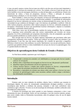 Noelei Carandina Página 39
é, mas, em geral, usamos o termo Internet para nos referir a um dos seus serviços mais importante e
conhecido que é o da busca de conteúdo nos websites. Na verdade, a Internet é mais do que isso, ela
inclui também a troca de mensagens eletrônicas, as salas de bate-papo, as conferências virtuais com
transmissão de vídeos, a busca de programas, músicas e filmes, a utilização de recursos
computacionais a distância, os sites de compras e muitas outras coisas mais.
Nesta Unidade 2, vamos nos focar, por enquanto, na busca de informação nos conteúdos dos
websites (os outros serviços serão estudados nas próximas unidades). A quantidade de informações
disponível na Internet representa um enorme avanço na democratização do acesso, mas ela cria a
necessidade de que cuidemos de distinguir o que é de interesse, de qualidade e confiável. Além de
saber realizar pesquisas, precisamos saber realizar pesquisas na Internet, utilizando programas de
navegação e ferramentas de busca que possibilitam localizar informações e depurar os resultados
encontrados, construindo critérios para tal.
Além disso, nesse mar de possibilidades também há muitas armadilhas. Daí os cuidados
com a segurança serem primordiais para não sermos surpreendidos por invasões em nossas
máquinas e/ou tê-las contaminadas por programas denominados vírus de computador, que podem
provocar grandes problemas ao usuário comum e às instituições.
Para navegar bem na Internet, há alguns aspectos importantes que precisamos saber para
conseguirmos autonomia como usuários. Temos que conhecer um pouco sobre sua estrutura e seu
funcionamento. E por fim, mas não menos importante, há o desafio de aproveitar a magnífica
biblioteca virtual na nossa vida cotidiana e na escola. Oportunizar o seu uso por professores, alunos
e gestores que poderão utilizar as várias modalidades de serviços da Internet na aprendizagem. Este
é o grande desafio de todos nós.
Objetivos de aprendizagem desta Unidade de Estudo e Prática:
Ao final dessa unidade, esperamos que você chegue a:
Introdução
Estamos cada vez mais rodeados de artefatos, objetos, bens e símbolos que remetem às
tecnologias digitais. Os meios de comunicação constantemente divulgam produtos e serviços
tecnológicos para facilitar o cotidiano das pessoas, tornando a vida mais confortável, mais
confortável, ágil e eficiente. Vivemos na era da tecnologia da informação, também conhecida como
Sociedade do Conhecimento.
A história da tecnologia tem início quando os seres humanos começaram a criar e usar
ferramentas de caça e de proteção. Inclui, em sua cronologia, o uso dos recursos naturais, porque,
para serem criadas, todas as ferramentas necessitaram, antes de qualquer coisa, do uso de algum
recurso natural.
 Compreender a estrutura do conteúdo web, habilitando-se a navegar pela Internet usando
software de navegação.
 Refletir sobre a importância da navegação na Internet na sua vida pessoal e profissional.
 Identificar alguns procedimentos iniciais de segurança na web.
 Utilizar recursos básicos e simples para realizar pesquisa na Internet, compreendendo
como alguns dos principais mecanismos de busca são estruturados.
 Reconhecer a importância de orientar seus alunos sobre como utilizar a Internet nos seus
processos de aprendizagem (saber como encontrar, atribuir crédito e julgar a relevância
das informações encontradas);
 