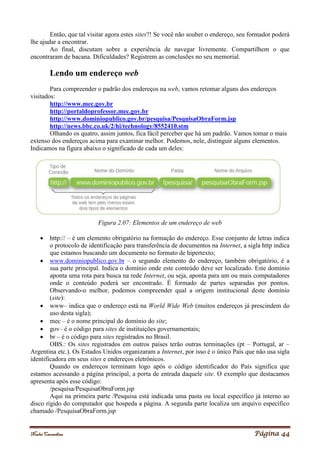 Noelei Carandina Página 44
Então, que tal visitar agora estes sites?! Se você não souber o endereço, seu formador poderá
lhe ajudar a encontrar.
Ao final, discutam sobre a experiência de navegar livremente. Compartilhem o que
encontraram de bacana. Dificuldades? Registrem as conclusões no seu memorial.
Lendo um endereço web
Para compreender o padrão dos endereços na web, vamos retomar alguns dos endereços
visitados:
http://www.mec.gov.br
http://portaldoprofessor.mec.gov.br
http://www.dominiopublico.gov.br/pesquisa/PesquisaObraForm.jsp
http://news.bbc.co.uk/2/hi/technology/8552410.stm
Olhando os quatro, assim juntos, fica fácil perceber que há um padrão. Vamos tomar o mais
extenso dos endereços acima para examinar melhor. Podemos, nele, distinguir alguns elementos.
Indicamos na figura abaixo o significado de cada um deles:
Figura 2.07: Elementos de um endereço de web
 http:// – é um elemento obrigatório na formação do endereço. Esse conjunto de letras indica
o protocolo de identificação para transferência de documentos na Internet, a sigla http indica
que estamos buscando um documento no formato de hipertexto;
 www.dominiopublico.gov.br – o segundo elemento do endereço, também obrigatório, é a
sua parte principal. Indica o domínio onde este conteúdo deve ser localizado. Este domínio
aponta uma rota para busca na rede Internet, ou seja, aponta para um ou mais computadores
onde o conteúdo poderá ser encontrado. É formado de partes separadas por pontos.
Observando-o melhor, podemos compreender qual a origem institucional deste domínio
(site):
 www– indica que o endereço está na World Wide Web (muitos endereços já prescindem do
uso desta sigla);
 mec – é o nome principal do domínio do site;
 gov– é o código para sites de instituições governamentais;
 br – é o código para sites registrados no Brasil.
OBS.: Os sites registrados em outros países terão outras terminações (pt – Portugal, ar –
Argentina etc.). Os Estados Unidos organizaram a Internet, por isso é o único País que não usa sigla
identificadora em seus sites e endereços eletrônicos.
Quando os endereços terminam logo após o código identificador do País significa que
estamos acessando a página principal, a porta de entrada daquele site. O exemplo que destacamos
apresenta após esse código:
/pesquisa/PesquisaObraForm.jsp
Aqui na primeira parte /Pesquisa está indicada uma pasta ou local específico já interno ao
disco rígido do computador que hospeda a página. A segunda parte localiza um arquivo específico
chamado /PesquisaObraForm.jsp
 