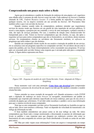 Noelei Carandina Página 45
Compreendendo um pouco mais sobre a Rede
Agora que já entendemos o padrão de formação do endereço de uma página web, sugerimos
uma olhada sobre a estrutura da rede Internet como um todo. Cada endereço na Internet é também
chamado de URL, Uniform Resource Locator. É a forma padrão de especificar o endereço de
qualquer recurso, site ou arquivo existente em um servidor da Internet. Ah! Precisamos falar
também sobre o que é um servidor da Internet.
Quando estamos usando redes de computadores, podemos entender que requisitamos
serviços do mesmo modo que fazemos em um guichê de uma repartição de serviços públicos. O
acesso a uma página, a pesquisa por um conteúdo, o envio de uma mensagem, a própria conexão à
rede, são tipos de serviços prestados. Por isso, a metáfora da relação entre cliente/servidor foi
transportada para a rede. Temos na Internet computadores que são clientes, ou seja, são aptos a
requisitar serviços para outros computadores que são os fornecedores, ou servidores, destes mesmos
serviços. Os computadores clientes ou servidores são fisicamente similares, os softwares ou
programas que neles rodam é que são distintos.
Quando um computador cliente recebe do seu usuário a instrução do pedido de um serviço,
ele se comunica com um programa específico no computador servidor. Os servidores devem estar à
espera dos pedidos, por isso ficam ininterruptamente online executando seus programas. O serviço
após ser executado pelo servidor fornece uma resposta que é enviada pela rede para o computador
cliente. A figura abaixo representa este fluxo:
Figura 2.08 – Esquema do modelo de rede Cliente/Servidor. Fonte: Adaptado de Fillipo e
Sztajnberg.
Nesse momento você verá uma animação: Como fazer um download para compreender
como acontece o processo de download de um arquivo na rede que lhe ajudará a entender o modelo
cliente/Servidor.
Vamos entender no nosso exemplo de navegação web. Quando acionamos a tecla ENTER
após a digitação do endereço no nosso browser ou navegador, encaminhamos um pedido ao
computador que responde pelo domínio especificado em nosso endereço, para que ele nos envie o
conteúdo da página que solicitamos. O servidor então reconhece o pedido e envia essa informação
para que a vejamos na tela do nosso computador.
Note que se este computador servidor estiver fisicamente localizado na Austrália ou aqui na
sala ao lado, talvez nem notemos a diferença. Tudo vai depender da velocidade de transmissão e do
tráfego da informação na rede.
É bom também entendermos um pouco como se dá esse tráfego na rede. Há vários
computadores que ficam todo o tempo monitorando e direcionando os pacotes de informação que
levam os pedidos e suas respostas para que cheguem aos endereços corretos (são como os
funcionários de uma companhia de correios que ficam distribuindo e levando as cartas de um lado
para outro).
Ok! Mas por onde viajam essas informações? Como um arquivo é transportado em tempo
 