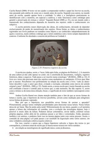 Noelei Carandina Página 48
Cecília Ramal (2000). O texto vai nos ajudar a compreender melhor o papel da Internet na escola,
mas passando pela análise de como era o mundo antes da escrita. Segundo essa autora, no mundo
antes da escrita, quando apenas havia a oralidade “o saber e a inteligência praticamente se
identificavam com a memória, em especial a auditiva; o mito funcionava como estratégia para
garantir a preservação de crenças e valores” Segundo Ramal (2000, p. 21), era um mundo onde a
transmissão dos conhecimentos dependia da memória dos sujeitos, então o conhecimento era
subjetivo.
A escrita permitiu maior objetivação das ideias, do conhecimento, deixando de depender
exclusivamente do poder de memorização dos sujeitos. Dessa forma, as ideias e conhecimentos
registrados nos livros puderam ser tomados como objetos a ser conhecidos independentemente de
quem o escreveu, muito embora o diálogo que o leitor estabelece com o texto sempre dependerá do
contexto. Conforme foi abordado o conceito de polifonia na Unidade I.
Figura 2.10: Primeiros registros da escrita.
A escrita nos ajudou, assim, a “tecer, linha após linha, as páginas da História [...] A memória
de uma cultura já não cabe apenas no conto: ela é constituída de documentos, vestígios, registros
históricos, datas e arquivos. Tudo passa a ser inscrito numa cronologia.” (RAMAL, 2000, p. 22). O
livro ou o texto não precisam mais dos sujeitos como mediadores ou intérpretes. O livro quer falar
por si mesmo. Percebemos isso perfeitamente na relação da escola com o livro: “cabe ao aluno-
leitor descobrir o que o autor quis dizer, evitando a recriação, entendida como desvio do sentido
original e puro” (RAMAL, 2000, p. 22). Sendo assim, a nossa escola que é muito baseada na escrita
está confinada a buscar o sentido para os textos que, a cada momento, lhe dão suporte. E, assim
como a leitura se dá numa única direção, linear, o significado do texto também é pressuposto como
único.
Andrea Cecília Ramal nos chama atenção também para o fato de que as novas formas de
leitura e escrita, que o hipertexto da Internet possibilita, servem como mediação para atingirmos
novas formas de pensar e aprender.
Mas por que o hipertexto nos possibilita novas formas de ensinar e aprender?
Primeiramente, porque temos múltiplas possibilidades para direcionar nossa leitura. Nossa leitura
deixa de ser linear. Mas há ainda outra razão! Diferentemente do seu início, quando a web permitia
apenas a leitura das informações ali contidas, com a evolução das tecnologias digitais, hoje é
possível ir muito além da leitura. Podemos deixar comentários, enviar dados, construir nossas
próprias páginas, enfim além de ler, podemos passar a ser lidos e comentados. Então, passamos
também a ser autores, e podemos fazer isso na mesma página junto com outras pessoas. Assim, o
conteúdo de uma página web pode passar a ser resultado da negociação entre vários autores, em
uma verdadeira construção coletiva (sujeito coletivo).
Por isso, conclui a autora que a lógica hipertexto subverte a lógica dos textos (e por
consequência, a estrutura atual da escola que se baseia nesses textos) em vários sentidos:
 em relação ao monologismo do significado único, como já dissemos;
 
