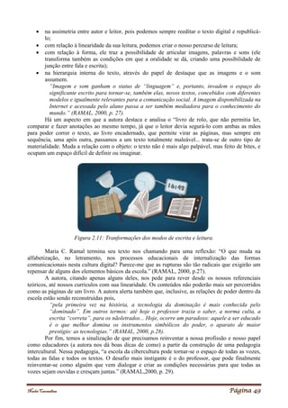 Noelei Carandina Página 49
 na assimetria entre autor e leitor, pois podemos sempre reeditar o texto digital e republicá-
lo;
 com relação à linearidade da sua leitura, podemos criar o nosso percurso de leitura;
 com relação à forma, ele traz a possibilidade de articular imagens, palavras e sons (ele
transforma também as condições em que a oralidade se dá, criando uma possibilidade de
junção entre fala e escrita);
 na hierarquia interna do texto, através do papel de destaque que as imagens e o som
assumem.
“Imagem e som ganham o status de “linguagem” e, portanto, invadem o espaço do
significante escrito para tornar-se, também elas, novos textos, concebidos com diferentes
modelos e igualmente relevantes para a comunicação social. A imagem disponibilizada na
Internet e acessada pelo aluno passa a ser também mediadora para o conhecimento do
mundo.” (RAMAL, 2000, p. 27).
Há um aspecto em que a autora destaca e analisa o “livro de rolo, que não permitia ler,
comparar e fazer anotações ao mesmo tempo, já que o leitor devia segurá-lo com ambas as mãos
para poder correr o texto, ao livro encadernado, que permite virar as páginas, mas sempre em
sequência, uma após outra, passamos a um texto totalmente maleável... trata-se de outro tipo de
materialidade. Muda a relação com o objeto: o texto não é mais algo palpável, mas feito de bites, e
ocupam um espaço difícil de definir ou imaginar.
Figura 2.11: Tranformações dos modos de escrita e leitura.
Maria C. Ramal termina seu texto nos chamando para uma reflexão: “O que muda na
alfabetização, no letramento, nos processos educacionais de internalização das formas
comunicacionais nesta cultura digital? Parece-me que as rupturas são tão radicais que exigirão um
repensar de alguns dos elementos básicos da escola.” (RAMAL, 2000, p.27).
A autora, citando apenas alguns deles, nos pede para rever desde os nossos referenciais
teóricos, até nossos currículos com sua linearidade. Os conteúdos não poderão mais ser percorridos
como as páginas de um livro. A autora alerta também que, inclusive, as relações de poder dentro da
escola estão sendo reconstruídas pois,
“pela primeira vez na história, a tecnologia da dominação é mais conhecida pelo
“dominado”. Em outros termos: até hoje o professor trazia o saber, a norma culta, a
escrita “correta”, para os nãoletrados... Hoje, ocorre um paradoxo: aquele a ser educado
é o que melhor domina os instrumentos simbólicos do poder, o aparato de maior
prestígio: as tecnologias.” (RAMAL, 2000, p.28).
Por fim, temos a sinalização de que precisamos reinventar a nossa profissão e nosso papel
como educadores (a autora nos dá boas dicas de como) a partir da construção de uma pedagogia
intercultural. Nessa pedagogia, “a escola da cibercultura pode tornar-se o espaço de todas as vozes,
todas as falas e todos os textos. O desafio mais instigante é o do professor, que pode finalmente
reinventar-se como alguém que vem dialogar e criar as condições necessárias para que todas as
vozes sejam ouvidas e cresçam juntas.” (RAMAL,2000, p. 29).
 