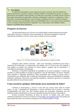 Noelei Carandina Página 50
Para Refletir:
As reflexões apresentadas no texto anterior são muitas e diversas. Que tal constituir um
grupo de professores e gestores escolares, incluindo também os funcionários da escola e os alunos,
para discutir esta temática? Outra sugestão é convidar para a discussão o Conselho Escolar. Será um
bom espaço democrático de discussões, reflexões e participação cooperativa e colaborativa. Nessa
discussão, você pode disponibilizar o texto na íntegra, acessado na Internet, conforme referência
acima. Converse com o seu formador sobre essa possibilidade. Ele é o seu parceiro nesta caminhada
e com você pode construir percursos e trajetórias. Use a criatividade e bom trabalho! Depois,
registre os resultados dessa experiência.
Pesquisar na Internet:
Até aqui mencionamos que a Internet vem influenciando a maneira das pessoas trocarem
informações, conversar, comunicar, buscar informação etc. De forma semelhante à criação da
imprensa por Gutenberg, a Internet causou uma revolução em nossa sociedade.
Figura 2.12: Formas de disseminar conhecimento ao longo do tempo
Telégrafo, rádio, telefone, televisão – todas essas tecnologias contribuíram para tornar a
transmissão da informação e a comunicação mais rápidas, mas é a Internet que vem roubando a
cena quando os assuntos são referentes ao acesso rápido a qualquer tipo de informação e a
velocidade da informação e comunicação.
Entretanto, os benefícios dependerão da qualidade de uso dessa tecnologia. É comum que
iniciantes se sintam perdidos ao navegar no gigantesco “mar de informações” da Internet. Portanto,
como educador é importante apropriar-se dessas tecnologias para orientar os alunos crítica e
criativamente, mas, sobretudo, para a seleção das informações e para as possibilidades de interação,
produção e publicação. Para tornar sua experiência agradável e produtiva, aproveite as orientações
que apresentaremos nas próximas seções!
Como encontrar qualquer informação nessa montanha de dados?
Conforme já mencionamos, a Internet é uma rede que conecta outras redes do mundo
inteiro, ou seja, a quantidade de informações e recursos presentes nela é enorme e crescente.
Compreendendo essa ideia, fica fácil entender porque são necessárias ferramentas que nos
permitem localizar informações na Internet,as chamadas ferramentas de busca ou buscadores.
Existem excelentes ferramentas de busca na Internet, no entanto, hoje, para muitos,
sinônimo de pesquisar na Internet é navegar no Google (http://www.google.com.br ).Isso porque até
hoje nenhum dos outros sites de busca conseguiu ser tão eficiente quanto o Google.
 