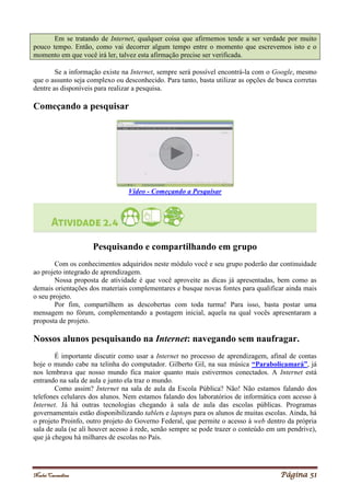 Noelei Carandina Página 51
Em se tratando de Internet, qualquer coisa que afirmemos tende a ser verdade por muito
pouco tempo. Então, como vai decorrer algum tempo entre o momento que escrevemos isto e o
momento em que você irá ler, talvez esta afirmação precise ser verificada.
Se a informação existe na Internet, sempre será possível encontrá-la com o Google, mesmo
que o assunto seja complexo ou desconhecido. Para tanto, basta utilizar as opções de busca corretas
dentre as disponíveis para realizar a pesquisa.
Começando a pesquisar
Vídeo - Começando a Pesquisar
Pesquisando e compartilhando em grupo
Com os conhecimentos adquiridos neste módulo você e seu grupo poderão dar continuidade
ao projeto integrado de aprendizagem.
Nossa proposta de atividade é que você aproveite as dicas já apresentadas, bem como as
demais orientações dos materiais complementares e busque novas fontes para qualificar ainda mais
o seu projeto.
Por fim, compartilhem as descobertas com toda turma! Para isso, basta postar uma
mensagem no fórum, complementando a postagem inicial, aquela na qual vocês apresentaram a
proposta de projeto.
Nossos alunos pesquisando na Internet: navegando sem naufragar.
É importante discutir como usar a Internet no processo de aprendizagem, afinal de contas
hoje o mundo cabe na telinha do computador. Gilberto Gil, na sua música “Parabolicamará”, já
nos lembrava que nosso mundo fica maior quanto mais estivermos conectados. A Internet está
entrando na sala de aula e junto ela traz o mundo.
Como assim? Internet na sala de aula da Escola Pública? Não! Não estamos falando dos
telefones celulares dos alunos. Nem estamos falando dos laboratórios de informática com acesso à
Internet. Já há outras tecnologias chegando à sala de aula das escolas públicas. Programas
governamentais estão disponibilizando tablets e laptops para os alunos de muitas escolas. Ainda, há
o projeto Proinfo, outro projeto do Governo Federal, que permite o acesso à web dentro da própria
sala de aula (se ali houver acesso à rede, senão sempre se pode trazer o conteúdo em um pendrive),
que já chegou há milhares de escolas no País.
 