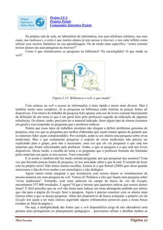 Noelei Carandina Página 52
Projeto UCA
Projetor Poinfo
Computador Interativo Projeto
Na própria sala de aula, no laboratório de informática, nos seus telefones celulares, nas suas
casas, nas lanhouses, o certo é que muitos alunos já tem acesso à Internet, e nos cabe refletir como
utilizar esse recurso fantástico na sua aprendizagem. Ou de modo mais específico: “como orientar
nossos alunos nas suas pesquisas na Internet?”
Como é que orientávamos as pesquisas na biblioteca? Na enciclopédia? O que muda na
web?
Figura 2.13: Biblioteca e web, o que muda?
Com certeza, na web o acesso às informações é mais rápido e muito mais diverso. Mas é
também muito mais complexo. Já as pesquisas na biblioteca estão restritas às poucas fontes ali
disponíveis. Um roteiro de trabalho de pesquisa feito apenas com uso de livros consiste basicamente
da definição de um tema (o que é em geral feito pelo professor) seguido da indicação de algumas
referências. Os alunos, então, precisam ler o material indicado, fazer algum tipo de síntese (resumos
em geral) e (ou) responder às perguntas que o professor indicou.
Notem que esses tipos de trabalhos escolares não chegam a definir problemas genuínos de
pesquisa, uma vez que as perguntas por melhor elaboradas que sejam tratam apenas de garantir que
os materiais lidos sejam compreendidos. Por exemplo, pede-se aos alunos uma pesquisa sobre ervas
medicinais. Mas o que exatamente pesquisar a respeito de ervas medicinais não precisa ser
explicitado para o grupo, pois não é necessário, uma vez que ele vai pesquisar o que está nos
materiais que foram selecionados pelo professor. Então, o que se pesquisa é o que está nos livros
disponíveis. Desse modo, a escolha do tema e as perguntas que o professor formula são limitadas
pelos materiais aos quais se tem acesso. Você concorda?
E se assim é, também não faz muito sentido perguntar: por que pesquisar tais assuntos? Uma
vez que havendo poucas fontes de pesquisa, só nos será dado saber o que lá está. O sentido do texto
está no próprio texto! Não temos muitas escolhas. Estaria aí o que Ramal (2000) quis dizer quando
mencionou o fato do livro tender a ser monológico e não dialógico.
Agora vamos tentar imaginar o que aconteceria com nossos alunos se orientássemos da
mesma maneira em uma pesquisa na web. Vamos lá! Pedimos a eles que façam uma pesquisa sobre
“ervas medicinais”. Entrando, com estas palavras no campo de busca do site do Google,
encontramos 537.000 resultados. E agora? O que é mesmo que queremos indicar que nossos alunos
leiam? É fácil perceber que na web não basta mais indicar um tema abrangente pedindo aos alunos
que vão para a página do Google fazer a pesquisa. Agora é preciso construir com os alunos mais
clareza sobre o que se deseja pesquisar. Além dos dispositivos de busca avançada, o próprio site do
Google nos ajuda a ter mais clareza sugerindo alguns refinamentos possíveis para a nossa busca
(sempre ao final da página ).
Ou seja, a multiplicidade das fontes que a web disponibiliza exige de nós educadores uma
postura mais protagonista no planejamento pedagógico – precisamos refinar e detalhar melhor as
 