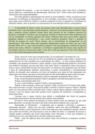 Noelei Carandina Página 53
nossas intenções de pesquisa – o que vai requerer que tornemos muito mais claros e definidos
nossos objetivos e expectativas de aprendizagem. Que bom, não?! Temos muito mais liberdade (e
obviamente, mais responsabilidades).
Isso tudo qualifica a aprendizagem dos alunos (e nossa também!). Afinal, ao promover mais
autonomia na definição do planejamento (e dos conteúdos curriculares), mais intencionalidade,
mais espaço para estabelecer relações e análises comparativas entre as perspectivas conflitantes de
diferentes autores, mais se promove as características de uma educação crítica e emancipatória.
A diversidade de fontes é tanta, que permite muito mais liberdade para os nossos alunos
decidirem sobre o que realmente querem pesquisar. Assim,em vez de apenas propor temáticas vagas
para a pesquisa escolar, podemos chegar muito mais próximo de um verdadeiro processo de
pesquisa, ao permitir e incentivar que as pesquisas escolares se desenvolvam sobre problemas reais
da sua comunidade ou dúvidas genuínas dos alunos. Podemos fazer para nossos alunos algumas
perguntas singelas e revolucionárias: o que você(s) deseja(m) pesquisar? Qual é a pergunta (a
dúvida) da pesquisa de vocês? Dessa maneira, eles se transformam em protagonistas da sua
aprendizagem. Mas ainda outras duas perguntas fundamentais podem ser feitas: por que vocês
desejam saber isto? E, o que vocês já sabem a respeito? Com essas perguntas, conduzimos para um
pensar mais crítico, reflexivo e autônomo, e restituímos a legitimidade dos alunos como sujeitos do
seu próprio processo de busca pelo saber. E isso não é tudo que queremos? Sim! Sim! Queremos
isso e mais, muito mais para os nossos alunos.
Então, vamos lá, como seria a pesquisa sobre “ervas medicinais” em tempos de web:
Primeiramente, o tema deveria virar um problema de pesquisa (antes ainda, o próprio tema
poderia/deveria ter sido escolhido com a participação dos alunos – ou eles mesmos poderiam ter
escolhido o que pesquisar livremente). Agora, quando o tema é definido pelo professor é necessário
que também se pergunte: por que esse tema e não outro? Qual é a importância desse tema para os
alunos e para a comunidade da qual eles fazem parte? Ao fazermos essas perguntas antes de definir
o tema de estudo/pesquisa, podemos potencializar o caráter emancipatório e conscientemente
político da educação, pois estaremos em busca de temáticas que sejam de fato importantes não
apenas para seus alunos, mas para a conscientização de toda comunidade da qual o aluno faz parte.
Para virar um problema de pesquisa, é preciso responder às perguntas feitas acima:
O que você(s) deseja(m) pesquisar? Qual é a pergunta (a dúvida) da pesquisa de vocês?
Porque vocês desejam saber isto?
E, o que vocês já sabem a respeito? Onde e como aprenderam?
Depois se deve começar a busca por respostas. Onde encontrá-las? O Google pode ajudar.
Mas como usar bem o Google? Será preciso ajudar e orientar os alunos na busca. Propor e detalhar
junto com eles palavras-chave relevantes para a busca; sugerir alguns endereços para que eles as
iniciem e criar um espaço onde todos possam trocar sugestões de referências e compartilhar as
descobertas feitas.
Construa com o grupo critérios para definir a credibilidade das fontes de pesquisa
encontradas (discutiremos isto brevemente mais adiante nesta unidade).
Se houver vários projetos de pesquisa na turma, pode-se criar um momento em que cada
grupo apresente o seu projeto de modo a que toda a turma possa colaborar com o que sabe.
Encontradas as informações – é importante que se aprenda e selecionar e organizar a
informação relevante – alguns sites são mais completos, outros tem mais credibilidade – quais
informações utilizar e como sintetizá-las. Essa é uma etapa que exige mediação e atenção. Além de
usar a barra de favoritos, uma dica bacana é usar um editor de textos e ir copiando da Internet e
colando aqueles conteúdos que forem selecionados como relevantes, é claro que mantendo as
referências aos sites, para depois dar os devidos créditos aos autores.
Enfim... estas são algumas dicas que podem tornar mais profícuas as pesquisas escolares
com o uso da web.
 