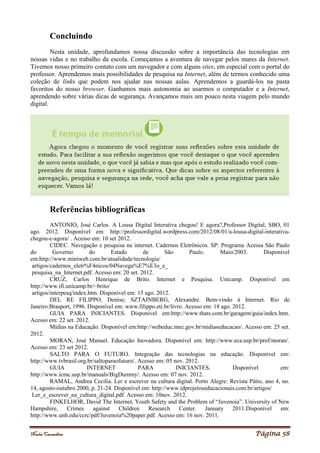 Noelei Carandina Página 58
Concluindo
Nesta unidade, aprofundamos nossa discussão sobre a importância das tecnologias em
nossas vidas e no trabalho da escola. Começamos a aventura de navegar pelos mares da Internet.
Tivemos nosso primeiro contato com um navegador e com alguns sites, em especial com o portal do
professor. Aprendemos mais possibilidades de pesquisa na Internet, além de termos conhecido uma
coleção de links que podem nos ajudar nas nossas aulas. Aprendemos a guardá-los na pasta
favoritos do nosso browser. Ganhamos mais autonomia ao usarmos o computador e a Internet,
aprendendo sobre várias dicas de segurança. Avançamos mais um pouco nesta viagem pelo mundo
digital.
Referências bibliográficas
ANTONIO, José Carlos. A Lousa Digital Interativa chegou! E agora?,Professor Digital, SBO, 01
ago. 2012. Disponível em: http://professordigital.wordpress.com/2012/08/01/a-lousa-digital-interativa-
chegou-e-agora/ . Acesso em: 10 set 2012.
CIDEC. Navegação e pesquisa na internet. Cadernos Eletrônicos. SP: Programa Acessa São Paulo
do Governo do Estado de São Paulo. Maio/2003. Disponível
em:http://www.miniweb.com.br/atualidade/tecnologia/
artigos/cadernos_eletr%F4nicos/04Navega%E7%E3o_e_
pesquisa_na_Internet.pdf. Acesso em: 20 set. 2012.
CRUZ, Carlos Henrique de Brito. Internet e Pesquisa. Unicamp. Disponível em
http://www.ifi.unicamp.br/~brito/
artigos/interpesq/index.htm. Disponível em: 15 ago. 2012.
DEL RE FILIPPO, Denise; SZTAJNBERG, Alexandre. Bem-vindo à Internet. Rio de
Janeiro:Brasport, 1996. Disponível em: www.filippo.eti.br/livro. Acesso em: 18 ago. 2012.
GUIA PARA INICIANTES. Disponível em:http://www.thats.com.br/garagem/guia/index.htm.
Acesso em: 22 set. 2012.
Mídias na Educação. Disponível em:http://webeduc.mec.gov.br/midiaseducacao/. Acesso em: 25 set.
2012.
MORAN, José Manuel. Educação Inovadora. Disponível em: http://www.eca.usp.br/prof/moran/.
Acesso em: 23 set 2012.
SALTO PARA O FUTURO. Integração das tecnologias na educação. Disponível em:
http://www.tvbrasil.org.br/saltoparaofuturo/. Acesso em: 05 nov. 2012.
GUIA INTERNET PARA INICIANTES. Disponível em:
http://www.icmc.usp.br/manuals/BigDummy/. Acesso em: 07 nov. 2012.
RAMAL, Andrea Cecilia. Ler e escrever na cultura digital. Porto Alegre: Revista Pátio, ano 4, no.
14, agosto-outubro 2000, p. 21-24. Disponível em: http://www.idprojetoseducacionais.com.br/artigos/
Ler_e_escrever_na_cultura_digital.pdf. Acesso em: 10nov. 2012.
FINKELHOR, David The Internet, Youth Safety and the Problem of “Juvenoia”. University of New
Hampshire, Crimes against Children Research Center. January 2011.Disponível em:
http://www.unh.edu/ccrc/pdf/Juvenoia%20paper.pdf. Acesso em: 16 nov. 2011.
 