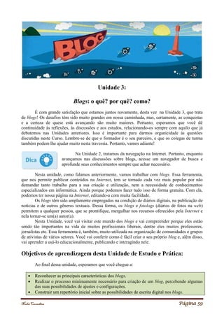 Noelei Carandina Página 59
Unidade 3:
Blogs: o quê? por quê? como?
É com grande satisfação que estamos juntos novamente, desta vez na Unidade 3, que trata
de blogs! Os desafios têm sido muito grandes em nossa caminhada, mas, certamente, as conquistas
e a certeza de quese está avançando são muito maiores. Portanto, esperamos que você dê
continuidade às reflexões, às discussões e aos estudos, relacionando-os sempre com aquilo que já
debatemos nas Unidades anteriores. Isso é importante para darmos organicidade às questões
discutidas neste Curso. Lembre-se de que o formador é o seu parceiro, e que os colegas de turma
também podem lhe ajudar muito nesta travessia. Portanto, vamos adiante!
Na Unidade 2, tratamos da navegação na Internet. Portanto, enquanto
avançamos nas discussões sobre blogs, acesse um navegador de busca e
aprofunde seus conhecimentos sempre que achar necessário.
Nesta unidade, como falamos anteriormente, vamos trabalhar com blogs. Essa ferramenta,
que nos permite publicar conteúdos na Internet, tem se tornado cada vez mais popular por não
demandar tanto trabalho para a sua criação e utilização, nem a necessidade de conhecimentos
especializados em informática. Ainda porque podemos fazer tudo isso de forma gratuita. Com ela,
podemos ter nossa página na Internet, editando-a com muita facilidade.
Os blogs têm sido amplamente empregados na condição de diários digitais, na publicação de
notícias e de outros gêneros textuais. Dessa forma, os blogs e fotologs (diários de fotos na web)
permitem a qualquer pessoa, que se prontifique, mergulhar nos recursos oferecidos pela Internet e
nela tornar-se um(a) autor(a).
Nesta Unidade, você vai visitar este mundo dos blogs e vai compreender porque eles estão
sendo tão importantes na vida de muitos profissionais liberais, dentre eles muitos professores,
jornalistas etc. Essa ferramenta é, também, muito utilizada na organização de comunidades e grupos
de ativistas de vários setores. Você vai conferir como é fácil criar o seu próprio blog e, além disso,
vai aprender a usá-lo educacionalmente, publicando e interagindo nele.
Objetivos de aprendizagem desta Unidade de Estudo e Prática:
Ao final dessa unidade, esperamos que você chegue a:
 Reconhecer as principais características dos blogs.
 Realizar o processo minimamente necessário para criação de um blog, percebendo algumas
das suas possibilidades de ajustes e configurações.
 Construir um repertório inicial sobre as possibilidades de escrita digital nos blogs.
 
