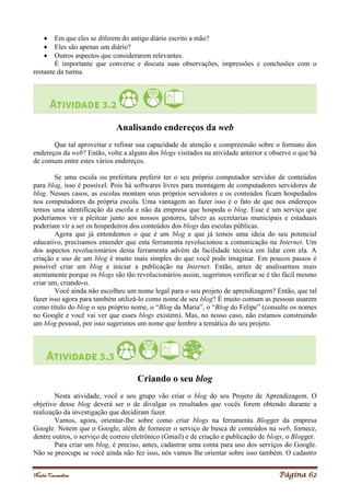 Noelei Carandina Página 62
 Em que eles se diferem do antigo diário escrito a mão?
 Eles são apenas um diário?
 Outros aspectos que considerarem relevantes.
É importante que converse e discuta suas observações, impressões e conclusões com o
restante da turma.
Analisando endereços da web
Que tal aproveitar e refinar sua capacidade de atenção e compreensão sobre o formato dos
endereços da web? Então, volte a alguns dos blogs visitados na atividade anterior e observe o que há
de comum entre estes vários endereços.
Se uma escola ou prefeitura preferir ter o seu próprio computador servidor de conteúdos
para blog, isso é possível. Pois há softwares livres para montagem de computadores servidores de
blog. Nesses casos, as escolas montam seus próprios servidores e os conteúdos ficam hospedados
nos computadores da própria escola. Uma vantagem ao fazer isso é o fato de que nos endereços
temos uma identificação da escola e não da empresa que hospeda o blog. Esse é um serviço que
poderíamos vir a pleitear junto aos nossos gestores, talvez as secretarias municipais e estaduais
poderiam vir a ser os hospedeiros dos conteúdos dos blogs das escolas públicas.
Agora que já entendemos o que é um blog e que já temos uma ideia do seu potencial
educativo, precisamos entender que esta ferramenta revolucionou a comunicação na Internet. Um
dos aspectos revolucionários desta ferramenta advém da facilidade técnica em lidar com ela. A
criação e uso de um blog é muito mais simples do que você pode imaginar. Em poucos passos é
possível criar um blog e iniciar a publicação na Internet. Então, antes de analisarmos mais
atentamente porque os blogs são tão revolucionários assim, sugerimos verificar se é tão fácil mesmo
criar um, criando-o.
Você ainda não escolheu um nome legal para o seu projeto de aprendizagem? Então, que tal
fazer isso agora para também utilizá-lo como nome de seu blog? É muito comum as pessoas usarem
como título do blog o seu próprio nome, o “Blog da Maria”, o “Blog do Felipe” (consulte os nomes
no Google e você vai ver que esses blogs existem). Mas, no nosso caso, não estamos construindo
um blog pessoal, por isso sugerimos um nome que lembre a temática do seu projeto.
Criando o seu blog
Nesta atividade, você e seu grupo vão criar o blog do seu Projeto de Aprendizagem. O
objetivo desse blog deverá ser o de divulgar os resultados que vocês forem obtendo durante a
realização da investigação que decidiram fazer.
Vamos, agora, orientar-lhe sobre como criar blogs na ferramenta Blogger da empresa
Google. Notem que o Google, além de fornecer o serviço de busca de conteúdos na web, fornece,
dentre outros, o serviço de correio eletrônico (Gmail) e de criação e publicação de blogs, o Blogger.
Para criar um blog, é preciso, antes, cadastrar uma conta para uso dos serviços do Google.
Não se preocupe se você ainda não fez isso, nós vamos lhe orientar sobre isso também. O cadastro
 