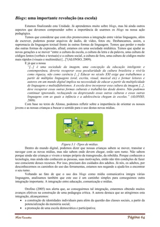 Noelei Carandina Página 64
Blogs: uma importante revolução (na escola)
Estamos finalizando esta Unidade. Já aprendemos muito sobre blogs, mas há ainda outros
aspectos que devemos compreender sobre a importância de usarmos os blogs na nossa ação
pedagógica.
Temos que considerar que com eles promovemos a integração entre várias linguagens, além
de escrever, podemos postar arquivos de áudio, de vídeo, fotos etc. Desbancamos, assim, a
supremacia da linguagem textual frente às outras formas de linguagem. Temos que perder o medo
das outras formas de expressão, afinal, estamos em uma sociedade midiática. Temos que ajudar as
novas gerações a se mover “entre a cultura da escola, a cultura da letra e da palavra, uma cultura de
códigos lentos (verbais e textuais) e a cultura social, a cultura de fora, uma cultura de códigos muito
mais rápidos (visuais e multimídia) [...]”(ALONSO, 2009).
E já que a nossa
“[...] é uma sociedade da imagem, uma concepção da educação inteligente e
contemporânea, deveria recuperar essa peculiaridade da cultura brasileira e vivê-la
como riqueza, não como carência [...] Educar no século XXI exige que trabalhemos a
partir de múltiplas linguagens (oral, escrita, visual, musical etc) e formar leitores e
autores em um mundo digital implica na necessidade de educar a partir da multiplicidade
de linguagens e multialfabetismos. A escola deve incorporar essa cultura da imagem [...],
deve recuperar essas outras formas culturais e trabalhá-las desde dentro. Não podemos
continuar ignorando, rechaçando ou desprezando essas outras culturas e essas outras
linguagens com as quais a infância e a adolescência chegam às escolas.” (ALONSO,
2009).
Com base no texto de Alonso, podemos refletir sobre a importância de orientar os nossos
jovens e as nossas crianças a buscar o sentido para o uso destas novas mídias.
Figura 3.1 -Tipos de mídias.
Dentro do mundo digital, podemos dizer que nossas crianças sabem se mover, transitar e
navegar com as novas mídias, mas não sabem onde devem chegar, estão sem rumo. Não sabem
porque ainda são crianças e vivem o tempo próprio da transgressão, da rebeldia. Porque conhecem a
tecnologia, mas ainda não conhecem as pessoas, suas motivações, então não têm condições de fazer
uso consciente desses recursos. Por isso, precisam dos cuidados dos adultos. Já nós, os adultos, por
desconhecermos os caminhos do uso das ferramentas, estamos nos negando a ajudá-los a encontrar
o seu rumo.
Voltando ao fato de que o uso dos blogs como mídia comunicativa integra várias
linguagens, analisamos também que este uso é um caminho simples para conseguimos outra
integração importante. A integração entre educação, comunicação e mídias.
Orofino (2005) nos alerta que, ao conseguirmos tal integração, estaremos obtendo muitos
avanços efetivos na construção de uma pedagogia crítica. A autora destaca que ao atingirmos esta
integração, alcançaremos:
 a construção de identidades individuais para além da questão das classes sociais, a partir da
potencialização da memória social;
 a promoção de uma escola democrática e participativa;
 