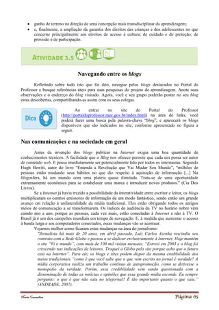 Noelei Carandina Página 65
 ganho de terreno na direção de uma concepção mais transdisciplinar da aprendizagem;
 e, finalmente, a ampliação da garantia dos direitos das crianças e dos adolescentes no que
concerne principalmente aos direitos de acesso à cultura; de cuidado e de proteção; de
provisão e de participação.
Navegando entre os blogs
Refletindo sobre tudo isto que foi dito, navegue pelos blogs destacados no Portal do
Professor e busque referências úteis para suas pesquisas do projeto de aprendizagem. Anote suas
observações e o endereço do blog visitado. Agora, você e seu grupo poderão postar no seu blog
estas descobertas, compartilhando-as assim com os seus colegas.
Ao entrar no site do Portal do Professor
(http://portaldoprofessor.mec.gov.br/index.html) na área de links, você
poderá fazer uma busca pela palavra-chave “blog”, e aparecerá os blogs
disponíveis que são indicados no site, conforme apresentado no figura a
seguir.
Nas comunicações e na sociedade em geral
Antes da invenção dos blogs publicar na Internet exigia uma boa quantidade de
conhecimentos técnicos. A facilidade que o Blog nos oferece permite que cada um possa ser autor
de conteúdo web. E possa imediatamente ser potencialmente lido por todos os internautas. Segundo
Hugh Hewitt, autor do livro “Entenda a Revolução que Vai Mudar Seu Mundo”, “milhões de
pessoas estão mudando seus hábitos no que diz respeito à aquisição de informação [...] Na
blogosfera, há um mundo com uma plateia quase ilimitada. Trata-se de uma oportunidade
extremamente econômica para se estabelecer uma marca e introduzir novos produtos.” (Cia Dos
Livros).
Se a Internet já havia trazido a possibilidade da interatividade entre escritor e leitor, os blogs
multiplicaram os centros emissores de informação de um modo fantástico, sendo então um grande
avanço em relação à unilateralidade da mídia tradicional. Eles estão obrigando todos os antigos
meios de comunicação a se transformarem. Os índices de audiência da TV no horário nobre vêm
caindo ano a ano, porque as pessoas, cada vez mais, estão conectadas à Internet e não à TV. O
Brasil já é um dos campeões mundiais em tempo de navegação. E, à medida que aumentar o acesso
à banda larga e aos computadores conectados, essas mudanças vão se acentuar.
Vejamos melhor como ficaram estas mudanças na área do jornalismo:
"Jornalista há mais de 20 anos, em abril passado, Luiz Carlos Azenha rescindiu seu
contrato com a Rede Globo e passou a se dedicar exclusivamente à Internet. Hoje mantém
o site “Vi o mundo”, com mais de 100 mil visitas mensais: “Estreei em 2003 e o blog foi
crescendo nas indicações de leitores. Troquei a Globo pelo site porque acho que o futuro
está na Internet”. Para ele, os blogs e sites podem dispor da mesma credibilidade dos
meios tradicionais “como é que você sabe que o que vem escrito no jornal é verdade? A
mídia corporativa realiza um trabalho contínuo de autopromoção, como se detivesse o
monopólio da verdade. Porém, essa credibilidade vem sendo questionada com a
disseminação de todas as notícias e opiniões que essa grande mídia esconde. Eu sempre
pergunto: o que é que não saiu no telejornal? É tão importante quanto o que saiu.”
(ANDRADE, 2007).
 