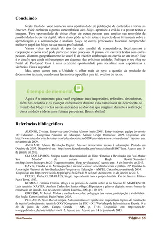 Noelei Carandina Página 66
Concluindo
Nesta Unidade, você conheceu uma oportunidade de publicação de conteúdos e textos na
Internet. Você conheceu algumas características dos blogs, aprendeu a criá-lo e a postar textos e
imagens. Teve oportunidade de visitar blogs de outras pessoas para ampliar seu repertório de
possibilidades de escrita digital. Além disso, pôde refletir sobre o impacto dessa ferramenta sobre a
aprendizagem e a comunicação e analisou blogs de outros professores, buscando compreender
melhor o papel dos blogs na sua prática profissional.
Vamos voltar ao estudo do uso da rede mundial de computadores, focalizaremos a
cooperação e como você pode participar desse processo. Já pensou em escrever textos com outras
pessoas, distantes geograficamente de você? E de receber colaboração na escrita de um texto? Esse
é o desafio que ainda enfrentaremos em algumas das próximas unidades. Publique o seu blog no
Portal do Professor! Essa é uma excelente oportunidade para socializar suas experiências e
vivências. Fica a sugestão!
Mas, antes vamos para a Unidade 4, olhar mais de perto a questão da produção de
documentos textuais, usando uma ferramenta específica para tal: o editor de textos.
Referências bibliográficas
ALONSO, Cristina. Entrevista com Cristina Alonso [maio 2009]. Entrevistadores: equipe do evento
16° Educador - Congresso Nacional de Educação. Santos: Grupo PromoFair, 2009. Disponível em:
http://www.educador.com.br/entrevistas/educador-educar-2009/entrevista-com-cristina-alonso/. Acesso em:
novembro de 2009.
ANDRADE, Alvaro. Revolução Digital: Internet democratiza acesso à informação. Postado em
Outubro de 2007. Disponível em: http://www.fazendomedia.com/novas/cultura181007.htm. Acesso em: 14
de janeiro de 2013.
CIA DOS LIVROS. Sinopse (autor desconhecido) do livro “Entenda a Revolução que Vai Mudar
Seu Mundo” de autoria de Hugh Hewitt.Disponível
em:http://www.insite.pro.br/2010/Agosto/resenha_blog_revolucao.pdf. Acesso em: 18 de fevereiro de 2013.
DAVIS, Claudia et al. Metacognição e sucesso escolar: articulando teoria e prática. 27ª Reunião da
Associação Nacional de Pós-Graduação e Pesquisa em Educação – ANPEd. Caxambu,novembro de 2004.
Disponível em: http://www.scielo.br/pdf/cp/v35n125/a1135125.pdf. Acesso em: 14 de janeiro de 2013.
FREIRE, Paulo; GUIMARÃES, Sérgio. Aprendendo com a própria história. Rio de Janeiro: Editora
Paz e Terra, 1987.
KOMESU, Fabiana Cristina. Blogs e as práticas de escrita sobre si na Internet.In: MARCUSCHI,
Luiz Antônio; XAVIER, Antônio Carlos dos Santos (Orgs.).Hipertexto e gêneros digitais: novas formas de
construção do sentido. Rio de Janeiro: Editora Lucerna, 2004,p. 110-119.
OROFINO, M. Isabel. Mídias e mediação escolar: pedagogia dos meios, participação e visibilidade.
São Paulo: Cortez: Instituto Paulo Freire, 2005.
PELLANDA, Nize Maria Campos. Auto-narrativas e Hipertextos: dispositivos digitais de construção
de sujeito/conhecimento. Anais do XXVI Congresso da SBC – XII Workshop de Informática na Escola. 14 a
20 de julho de 2006. Campo Grande – MS. p. 77-84. Disponível em: http://www.br-
ie.org/pub/index.php/wie/article/view/915. Acesso em: Acesso em: 14 de janeiro de 2013.
 