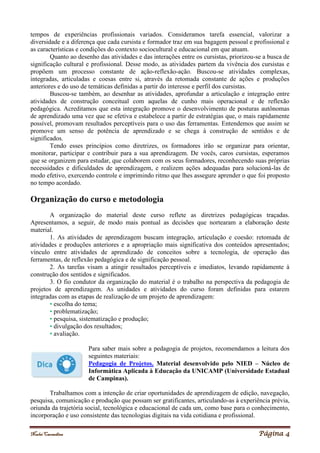 Noelei Carandina Página 4
tempos de experiências profissionais variados. Consideramos tarefa essencial, valorizar a
diversidade e a diferença que cada cursista e formador traz em sua bagagem pessoal e profissional e
as características e condições do contexto sociocultural e educacional em que atuam.
Quanto ao desenho das atividades e das interações entre os cursistas, priorizou-se a busca de
significação cultural e profissional. Desse modo, as atividades partem da vivência dos cursistas e
propõem um processo constante de ação-reflexão-ação. Buscou-se atividades complexas,
integradas, articuladas e coesas entre si, através da retomada constante de ações e produções
anteriores e do uso de temáticas definidas a partir do interesse e perfil dos cursistas.
Buscou-se também, ao desenhar as atividades, aprofundar a articulação e integração entre
atividades de construção conceitual com aquelas de cunho mais operacional e de reflexão
pedagógica. Acreditamos que esta integração promove o desenvolvimento de posturas autônomas
de aprendizado uma vez que se efetiva e estabelece a partir de estratégias que, o mais rapidamente
possível, promovam resultados perceptíveis para o uso das ferramentas. Entendemos que assim se
promove um senso de potência de aprendizado e se chega à construção de sentidos e de
significados.
Tendo esses princípios como diretrizes, os formadores irão se organizar para orientar,
monitorar, participar e contribuir para a sua aprendizagem. De vocês, caros cursistas, esperamos
que se organizem para estudar, que colaborem com os seus formadores, reconhecendo suas próprias
necessidades e dificuldades de aprendizagem, e realizem ações adequadas para solucioná-las de
modo efetivo, exercendo controle e imprimindo ritmo que lhes assegure aprender o que foi proposto
no tempo acordado.
Organização do curso e metodologia
A organização do material deste curso reflete as diretrizes pedagógicas traçadas.
Apresentamos, a seguir, de modo mais pontual as decisões que nortearam a elaboração deste
material.
1. As atividades de aprendizagem buscam integração, articulação e coesão: retomada de
atividades e produções anteriores e a apropriação mais significativa dos conteúdos apresentados;
vínculo entre atividades de aprendizado de conceitos sobre a tecnologia, de operação das
ferramentas, de reflexão pedagógica e de significação pessoal.
2. As tarefas visam a atingir resultados perceptíveis e imediatos, levando rapidamente à
construção dos sentidos e significados.
3. O fio condutor da organização do material é o trabalho na perspectiva da pedagogia de
projetos de aprendizagem. As unidades e atividades do curso foram definidas para estarem
integradas com as etapas de realização de um projeto de aprendizagem:
• escolha do tema;
• problematização;
• pesquisa, sistematização e produção;
• divulgação dos resultados;
• avaliação.
Para saber mais sobre a pedagogia de projetos, recomendamos a leitura dos
seguintes materiais:
Pedagogia de Projetos. Material desenvolvido pelo NIED – Núcleo de
Informática Aplicada à Educação da UNICAMP (Universidade Estadual
de Campinas).
Trabalhamos com a intenção de criar oportunidades de aprendizagem de edição, navegação,
pesquisa, comunicação e produção que possam ser gratificantes, articulando-as à experiência prévia,
oriunda da trajetória social, tecnológica e educacional de cada um, como base para o conhecimento,
incorporação e uso consistente das tecnologias digitais na vida cotidiana e profissional.
 