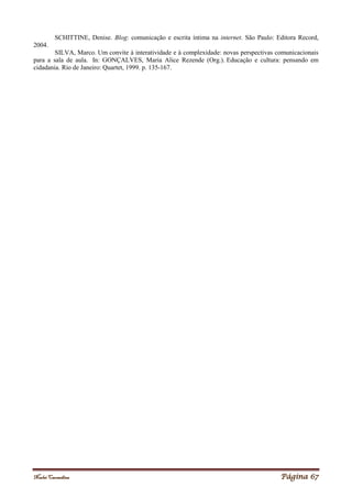 Noelei Carandina Página 67
SCHITTINE, Denise. Blog: comunicação e escrita íntima na internet. São Paulo: Editora Record,
2004.
SILVA, Marco. Um convite à interatividade e à complexidade: novas perspectivas comunicacionais
para a sala de aula. In: GONÇALVES, Maria Alice Rezende (Org.). Educação e cultura: pensando em
cidadania. Rio de Janeiro: Quartet, 1999. p. 135-167.
 