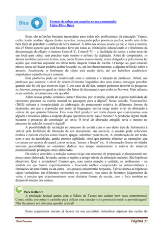 Noelei Carandina Página 71
Formas de salvar um arquivo no seu computador
Vídeo Bits e Bytes
Estas são reflexões bastante necessárias para todos nós profissionais da educação. Vamos,
então, tentar analisar alguns destes aspectos, começando pelas possíveis perdas, sendo uma delas
bem fácil de perceber: a estética da letra manual. A letra dos nossos jovens já não é mais a mesma,
não é? Outro aspecto que está bastante forte em todas as instituições educacionais é o fenômeno da
disseminação do plágio (o famoso Control+C, Control+V) – a facilidade de copiar e colar texto de
um local para outro, sem precisar nem mesmo o esforço da digitação. Antes do computador, os
alunos também copiavam textos, mas, como faziam manualmente, eram obrigados a pelo menos ler
aquilo que estavam copiando no ritmo lento daquela forma de escrita. O tempo ao qual estavam
presos nessa atividade poderia acabar levando-os, até involuntariamente, a alguma reflexão sobre o
assunto. Atualmente, o fenômeno da cópia está muito sério, até em trabalhos acadêmicos
importantes o problema já é comum.
Este problema pode ser minimizado com o cuidado e a atenção do professor. Afinal, um
professor que conhece o nível de desenvolvimento linguístico dos seus alunos consegue perceber
quando não foi ele que escreveu algo. E, em caso de dúvida, sempre podemos recorrer às pesquisas
na Internet, porque em geral as cópias são feitas de documentos que estão na Internet. Mais adiante,
nesta unidade, retomaremos esta questão.
Além dessas perdas, teríamos outras? Haveria, por exemplo, perda de alguma habilidade de
raciocínio presente na escrita manual na passagem para a digital? Nesse sentido, Vasconcellos
(2002) salienta a complexidade de elaboração do pensamento relativa às diferentes formas de
expressão, em que a exposição por meio da linguagem escrita exige maior nível de abstração e
síntese do que quando falamos. Fica mais fácil produzir um texto depois que conversamos com
alguém e trocamos ideias a respeito do que queremos dizer, não é mesmo? A produção digital muda
bastante o processo de construção do texto. O nível de abstração atingido seria o mesmo no
processo de redação manual e digital?
A possibilidade de recriação no processo de escrita com o uso deste tipo de ferramenta é
visível pela facilidade de alteração de um documento. Ao escrever, o usuário pode selecionar
trechos e realizar edições como mover, apagar, substituir palavras etc. A estruturação de um texto,
com o uso da tecnologia, ganha enorme agilidade, visto que permite eliminar as operações que
correriam no suporte do papel, como rasuras, “passar a limpo” etc. A eliminação dessas atividades
morosas possibilitam ao estudante dedicar seu tempo inteiramente à autoria do material,
potencializando produções mais elaboradas.
Ou seria o contrário, a redação manual exige um processo de preparação e planejamento um
pouco mais elaborado, levando, assim, o sujeito a atingir níveis de abstração maiores. São hipóteses
plausíveis. Qual a verdadeira? Cremos que, com muita atenção e cuidado, os professores – na
medida em que forem experimentando e buscando melhor compreender as potencialidades e
limitações de uma forma ou da outra – aos poucos encontrarão respostas. Talvez ambas as hipóteses
sejam verdadeiras em diferentes momentos ou contextos, mas antes de fazermos julgamentos de
valor, é preciso que experimentemos essas distintas formas de escrita, com o foco também no
desenvolvimento dos alunos.
Para Refletir:
A produção textual ganha com o Editor de Textos um caráter bem mais experimental.
Como, então, encontrar o caminho para utilizar esta característica potencializando a aprendizagem?
Não lhe parece ser esta uma questão central?
Esses argumentos iniciais já devem ter nos permitido vislumbrar algumas das razões do
 