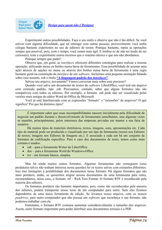 Noelei Carandina Página 74
Design para quem não é Designer
Experimente outras possibilidades. Faça o seu estilo e observe que não é tão difícil. Se você
estiver com alguma dificuldade, que tal interagir com outras pessoas, provavelmente você tenha
colegas bastante experientes no uso de editores de textos. Pratique bastante, repita as operações
sempre que possível, pois, com o tempo, você estará mais ágil. E lembre-se de não ter medo de ser
curioso(a), teste e experimente outros recursos que o sistema oferece e que nós não abordamos.
Pratique sempre que puder!
Observe que, em geral, as interfaces oferecem diferentes estratégias para realizar a mesma
operação, utilizando menu ou botões numa barra de ferramentas. Essa possibilidade de acionar uma
ação através de opções no menu ou através dos botões numa barra de ferramenta é uma regra
bastante geral na construção da interface de um software. Incluímos uma pequena animação falando
sobre esse assunto, sob o título “A linguagem padrão das interfaces”.
Salvou seu arquivo, novamente? Vamos conversar mais sobre esse processo?
Quando você salva um documento de textos do software LibreOffice, você terá um arquivo
com extensão padrão, tipo .odt. Precisamos, contudo, saber que alguns formatos não são
compatíveis com todos os editores. Por exemplo, o formato .odt pode não ser visualizado pelas
versões mais antigas do editor Word do Office da Microsoft.
Você já está familiarizado com as expressões “formato” e “extensões” de arquivos? O que
significa? Por que há distintos tipos?
Mas há ainda muitos outros formatos. Algumas ferramentas não conseguem (seus
produtores talvez não tenham interesse nessa questão) ler os textos salvos com extensões diferentes.
Isso traz limitações à portabilidade dos documentos nesse formato. Há alguns formatos que são
mais portáteis, então, se quisermos migrar nossos documentos de uma ferramenta para outra,
recomendamos, nesse caso, o formato .rtf – Rich Text Format. O formato RTF é reconhecido pela
maioria dos editores.
Os formatos portáteis são bastante importantes, pois, como são reconhecidos pela maioria
dos editores, podem transportar nosso texto de um computador para outro. Sem eles ficamos
dependentes de uma única ferramenta de edição. Se levamos nosso arquivo, com os nossos
pendrives, para outro computador que não possua um software que reconheça o seu formato, não
podemos trabalhar com ele.
Entretanto, o formato RTF costuma aumentar consideravelmente o tamanho dos arquivos.
Assim, outro formato importante para poder distribuir seus documentos textuais é o PDF.
É importante saber que essas incompatibilidades nascem inicialmente pela dificuldade de
negociar um padrão durante o desenvolvimento de ferramentas semelhantes, mas algumas vezes
se mantêm, principalmente, pelos interesses das empresas privadas em manter a sua fatia de
usuários.
Há muitos tipos de materiais eletrônicos, textos, imagens, sons, apresentações etc. Cada
tipo de material pode ser produzido e visualizado por um tipo de ferramenta (textos nos Editores
de textos; imagens nos Editores de Imagens etc.). E associado a cada um há um conjunto de
formatos de codificação específico. Para o caso dos documentos de texto, temos como mais
comuns e usados:
 odt – para a ferramenta Writer do LibreOffice.
 doc – para a ferramenta Word do Windows-Office.
 txt – um formato básico, simples.
 