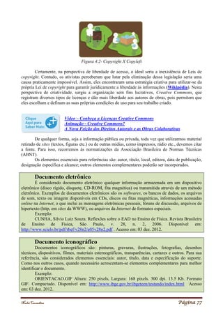 Noelei Carandina Página 77
Figura 4.2- Copyright X Copyleft
Certamente, na perspectiva de liberdade de acesso, o ideal seria a inexistência de Leis de
copyright. Contudo, os ativistas perceberam que lutar pela eliminação dessa legislação seria uma
causa praticamente impossível. Assim, eles encontraram uma estratégia criativa para utilizar-se da
própria Lei de copyright para garantir juridicamente a liberdade às informações (Wikipédia). Nesta
perspectiva de criatividade, surgiu a organização sem fins lucrativos, Creative Commons, que
registram diversos tipos de licenças e dão mais liberdade aos autores de obras, pois permitem que
eles escolham e definam as suas próprias condições de uso para seu trabalho criado.
Vídeo – Conheça a Licenças Creative Commons
Animação - Creative Commons?
A Nova Feição dos Direitos Autorais e as Obras Colaborativas
De qualquer forma, seja a informação pública ou privada, toda vez que utilizarmos material
retirado de sites (textos, figuras etc.) ou de outras mídias, como impressos, rádio etc., devemos citar
a fonte. Para isso, recorremos às normatizações da Associação Brasileira de Normas Técnicas
(ABNT).
Os elementos essenciais para referências são: autor, título, local, editora, data de publicação,
designação específica e alcance; outros elementos complementares poderão ser incorporados.
Documento eletrônico
É considerado documento eletrônico qualquer informação armazenada em um dispositivo
eletrônico (disco rígido, disquete, CD-ROM, fita magnética) ou transmitida através de um método
eletrônico. Exemplos de documentos eletrônicos são os softwares, os bancos de dados, os arquivos
de som, texto ou imagem disponíveis em CDs, discos ou fitas magnéticas, informações acessadas
online na Internet, o que inclui as mensagens eletrônicas pessoais, fóruns de discussão, arquivos de
hipertexto (http, em sites da WWW), ou arquivos da Internet de formatos especiais.
Exemplo:
CUNHA, Silvio Luiz Souza. Reflexões sobre o EAD no Ensino de Física. Revista Brasileira
de Ensino de Fisica, São Paulo, v. 28, n. 2, 2006. Disponível em:
http://www.scielo.br/pdf/rbef/v28n2/a05v28n2.pdf . Acesso em: 03 dez. 2012.
Documento iconográfico
Documentos iconográficos são: pinturas, gravuras, ilustrações, fotografias, desenhos
técnicos, dispositivos, filmes, materiais estereográficos, transparências, cartazes e outros. Para sua
referência, são considerados elementos essenciais: autor, título, data e especificação do suporte.
Como nos outros casos, quando necessário acrescentam-se elementos complementares para melhor
identificar o documento.
Exemplo:
ORIENTACAO.GIF Altura: 250 pixels, Largura: 168 pixels. 300 dpi. 13.5 Kb. Formato
GIF. Compactado. Disponível em: http://www.ibge.gov.br/ibgeteen/testando/index.html Acesso
em: 03 dez. 2012.
 