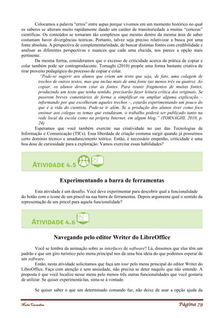 Noelei Carandina Página 79
Colocamos a palavra “erros” entre aspas porque vivemos em um momento histórico no qual
os saberes se alteram muito rapidamente dando um caráter de transitoriedade a muitas “certezas”
científicas. Os conteúdos se tornaram tão complexos que mesmo dentro da mesma área de saber
costumam haver divergências teóricas. Portanto, talvez seja preciso relativizar a busca por uma
fonte absoluta. A perspectiva de complementariedade, de buscar distintas fontes com credibilidade e
analisar as diferentes perspectivas e nuances que cada uma elucida, nos parece a opção mais
pertinente.
Da mesma forma, consideramos que o excesso de criticidade acerca da prática de copiar e
colar também pode ser contraproducente. Tornaghi (2010) propõe uma forma bastante criativa de
tirar proveito pedagógico do processo de copiar e colar.
“Pode-se sugerir aos alunos que criem um texto que seja, de fato, uma colagem de
trechos de outros textos, mas que inclua mais de uma fonte (ao menos três ou quatro). Ao
copiar, os alunos devem citar as fontes. Para reunir fragmentos de muitas fontes,
produzindo um texto que tenha sentido, precisarão fazer leitura crítica dos originais. Se
puserem breves comentários de forma a simplificar ou ampliar alguma explicação –
informando por que escolheram aqueles trechos –, estarão experimentando um pouco do
que é a vida do cientista. Pode-se ir além. Se a produção dos alunos tiver como foco
ensinar aos colegas os temas que estudaram, o trabalho poderá ser publicado tanto na
rede local da escola como na própria Internet, em algum blog.” (TORNAGHI, 2010, p.
24)
Esperamos que você também exercite sua criatividade no uso das Tecnologias de
Informação e Comunicação (TICs). Essa liberdade de criação costuma surgir quando já possuímos
certo domínio técnico e amadurecimento teórico. Então, é necessário empenho, criticidade e uma
boa dose de curiosidade para a exploração. Vamos exercitar essas habilidades?
Experimentando a barra de ferramentas
Esta atividade é um desafio. Você deve experimentar para descobrir qual a funcionalidade
do botão com o ícone de um pincel na sua barra de ferramentas. Depois argumente qual o sentido da
representação de um pincel para aquela funcionalidade?
Navegando pelo editor Writer do LibreOffice
Você se lembra da animação sobre as interfaces de software? Lá, dissemos que elas têm um
padrão e que um giro turístico pelo menu principal nos dá uma boa ideia do que podemos esperar de
um software.
Então, nesta atividade solicitamos que faça um tour pelo menu principal do editor Writer do
LibreOffice. Faça com atenção e sem ansiedade, não precisa se deter naquilo que não entende. A
proposta é que você localize nesse menu pelo menos três outras funcionalidades que você gostaria
de utilizar. Se quiser experimentá-las, sinta-se à vontade.
Se quiser saber o que um determinado comando faz, não deixe de usar a opção ajuda da
 