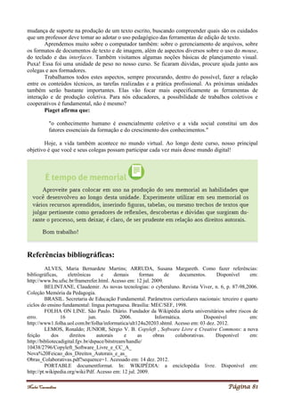Noelei Carandina Página 81
mudança de suporte na produção de um texto escrito, buscando compreender quais são os cuidados
que um professor deve tomar ao adotar o uso pedagógico das ferramentas de edição de texto.
Aprendemos muito sobre o computador também: sobre o gerenciamento de arquivos, sobre
os formatos de documentos de texto e de imagem, além de aspectos diversos sobre o uso do mouse,
do teclado e das interfaces. Também visitamos algumas noções básicas de planejamento visual.
Puxa! Essa foi uma unidade de peso no nosso curso. Se ficaram dúvidas, procure ajuda junto aos
colegas e aos formadores.
Trabalhamos todos estes aspectos, sempre procurando, dentro do possível, fazer a relação
entre os conteúdos técnicos, as tarefas realizadas e a prática profissional. As próximas unidades
também serão bastante importantes. Elas vão focar mais especificamente as ferramentas de
interação e de produção coletiva. Para nós educadores, a possibilidade de trabalhos coletivos e
cooperativos é fundamental, não é mesmo?
Piaget afirma que:
"o conhecimento humano é essencialmente coletivo e a vida social constitui um dos
fatores essenciais da formação e do crescimento dos conhecimentos."
Hoje, a vida também acontece no mundo virtual. Ao longo deste curso, nosso principal
objetivo é que você e seus colegas possam participar cada vez mais desse mundo digital!
Referências bibliográficas:
ALVES, Maria Bernardete Martins; ARRUDA, Susana Margareth. Como fazer referências:
bibliográficas, eletrônicas e demais formas de documentos. Disponível em:
http://www.bu.ufsc.br/framerefer.html. Acesso em: 12 jul. 2009.
BELINTANE, Claudemir. As novas tecnologias: o cyberaluno. Revista Viver, n. 6, p. 87-98,2006.
Coleção Memória da Pedagogia.
BRASIL. Secretaria de Educação Fundamental. Parâmetros curriculares nacionais: terceiro e quarto
ciclos do ensino fundamental: língua portuguesa. Brasília: MEC/SEF, 1998.
FOLHA ON LINE. São Paulo. Diário. Fundador da Wikipédia alerta universitários sobre riscos de
erro. 16 jun. 2006. Informática. Disponível em:
http://www1.folha.uol.com.br/folha/informatica/ult124u20203.shtml. Acesso em: 03 dez. 2012.
LEMOS, Ronaldo; JUNIOR, Sérgio V. B. Copyleft , Software Livre e Creative Commons: a nova
feição dos direitos autorais e as obras colaborativas. Disponível em:
http://bibliotecadigital.fgv.br/dspace/bitstream/handle/
10438/2796/Copyleft_Software_Livre_e_CC_A_
Nova%20Feicao_dos_Direitos_Autorais_e_as_
Obras_Colaborativas.pdf?sequence=1. Acessado em: 14 dez. 2012.
PORTABLE documentformat. In: WIKIPÉDIA: a enciclopédia livre. Disponível em:
http://pt.wikipedia.org/wiki/Pdf. Acesso em: 12 jul. 2009.
 