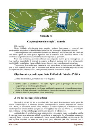 Noelei Carandina Página 83
Unidade 5:
Cooperação (ou interação?) na rede
Olá, cursista!
Nesta Unidade, abordaremos uma temática bastante interessante e essencial para
aproveitarmos ao máximo as possibilidades educativas das tecnologias: Cooperação em rede.
A Internet já não é mais um oceano desconhecido para você. Você já navegou por vários dos
seus mares e parou em vários portos. Aprendeu a ler as estrelas e usar a bússola e o GPS. Já até
construiu o seu próprio ancoradouro onde outros navegadores já aportaram.
Com essas metáforas, queremos enfatizar suas conquistas e dizer que a construção do seu
blog o coloca na condição de interagir e cooperar na Internet, além de abrir novas e importantes
possibilidades pedagógicas. Nesta unidade, vamos discorrer mais especificamente sobre isso.
Vamos tratar da relevância da cooperação e da interação na web para nossa sociedade em
geral e, mais especificamente, para as nossas escolas. Vamos procurar entender porque cooperar é
tão importante para o aprendizado e como podemos estimular essa conduta na rede.
Objetivos de aprendizagem desta Unidade de Estudo e Prática
Ao final dessa unidade, esperamos que você chegue a:
A era das navegações (digitais)
No final da década de 90, a web ainda não fazia parte do contexto da maior parte das
escolas. Naquela época, as fontes de pesquisa restringiam-se ao material disponível no contexto
local. Assim, os estudantes tinham como referência os livros disponíveis na biblioteca escolar,
familiar (muitas famílias tinham coleções de enciclopédias em casa) ou pública. As informações
eram restritas e o professor tinha papel central como detentor de informações.
A difusão da web revolucionou esse processo, pois a cooperação para a construção e partilha
de saberes tomou uma dimensão global! A produção e atualização de informações passaram a
crescer de forma explosiva, nunca antes conhecida na história da humanidade. As informações das
enciclopédias impressas se tornaram, em grande parte, obsoletas por não contarem com a
 Refletir sobre a contribuição das redes digitais para a promoção de processos
cooperativos de trabalho e aprendizagem.
 Compreender a estruturação e o alcance social das ferramentas de veiculação de conteúdo
digital, refletindo sobre suas contribuições na elaboração de novas práticas pedagógicas.
 Aprender a incluir postagens de vídeos no seu blog.
 