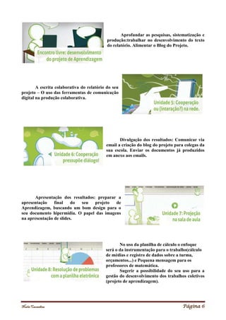 Noelei Carandina Página 6
Aprofundar as pesquisas, sistematização e
produção:trabalhar no desenvolvimento do texto
do relatório. Alimentar o Blog do Projeto.
A escrita colaborativa do relatório do seu
projeto – O uso das ferramentas de comunicação
digital na produção colaborativa.
Divulgação dos resultados: Comunicar via
email a criação do blog do projeto para colegas da
sua escola. Enviar os documentos já produzidos
em anexo aos emails.
Apresentação dos resultados: preparar a
apresentação final do seu projeto de
Aprendizagem, buscando um bom design para o
seu documento hipermídia. O papel das imagens
na apresentação de slides.
No uso da planilha de cálculo o enfoque
será o da instrumentação para o trabalho(cálculo
de médias e registro de dados sobre a turma,
orçamentos...) e Pequena mensagem para os
professores de matemática.
Sugerir a possibilidade do seu uso para a
gestão do desenvolvimento dos trabalhos coletivos
(projeto de aprendizagem).
 