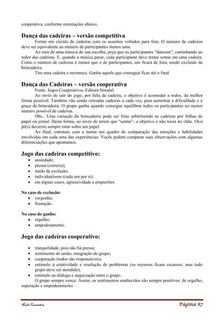 Noelei Carandina Página 87
cooperativa, conforme orientações abaixo.
Dança das cadeiras – versão competitiva
Forme um círculo de cadeiras com os assentos voltados para fora. O número de cadeiras
deve ser equivalente ao número de participantes menos uma.
Ao som de uma música de sua escolha, peça que os participantes “dancem”, caminhando ao
redor das cadeiras. E, quando a música parar, cada participante deve tentar sentar em uma cadeira.
Como o número de cadeiras é menor que o de participantes, um ficará de fora; sendo excluído da
brincadeira.
Tire uma cadeira e recomece. Ganha aquele que conseguir ficar até o final.
Dança das Cadeiras – versão cooperativa
Fonte: Jogos Cooperativos, Editora Sinodal.
Ao invés de sair do jogo, por falta de cadeira, o objetivo é acomodar a todos, da melhor
forma possível. Também vão sendo retiradas cadeiras a cada vez, para aumentar a dificuldade e a
graça da brincadeira. O grupo ganha quando consegue equilibrar todos os participantes no menor
número possível de cadeiras.
Obs.: Uma variação da brincadeira pode ser feita substituindo as cadeiras por folhas de
papel ou jornal. Desta forma, ao invés de terem que “sentar”, o objetivo é não tocar no chão. O(s)
pé(s) deve(m) sempre estar sobre um papel.
Ao final, estruture com a turma um quadro de comparação das emoções e habilidades
envolvidas em cada uma das experiências. Vocês podem comparar suas observações com algumas
diferenciações que apontamos.
Jogo das cadeiras competitivo:
 ansiedade;
 pressa (correria);
 medo de exclusão;
 individualismo (cada um por si);
 em alguns casos, agressividade e empurrões.
No caso de exclusão:
 vergonha;
 frustação.
No caso de ganho:
 orgulho;
 empoderamento.
Jogo das cadeiras cooperativo:
 tranquilidade, pois não há pressa;
 sentimento de união, integração do grupo;
 cooperação (todos são responsáveis);
 estímulo à criatividade e resolução de problemas (os recursos ficam escassos, mas todo
grupo deve ser atendido);
 estímulo ao diálogo e negociação entre o grupo.
O grupo sempre vence. Assim, os sentimentos enaltecidos são sempre positivos: de orgulho,
superação e empoderamento.
 