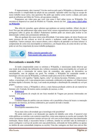 Noelei Carandina Página 91
É impressionante, não é mesmo? Um dos motivos pelo qual a Wikipédia e a ferramenta wiki
tenha crescido é a simplicidade de edição do seu conteúdo. Aprender sobre isso foge ao escopo do
nosso trabalho nesse curso, mas queremos lhe pedir que analise como ocorre a edição, pois para
quem já enfrentou um Editor de Textos, até que parece simples.
Preparamos um vídeo para que você veja como é fácil editar textos na Wikipédia. Ele
encontra-se disponível no canal do ProInfo no Youtube, através do link: Veja como é fácil editar
na Wikipédia
Mas além de consultar, agora sabemos que podemos ser autores também. Afinal, ela não é
livre? Por que não publicarmos algo sobre nosso local, nossos regionalismos (um projeto em língua
portuguesa sobre as gírias da cidade)? Poderíamos também pedir aos alunos para avaliar se um
determinado verbete está corretamente definido etc.
Mas em qualquer dos casos temos uma dificuldade. Com tantas regras, de início ficamos um
tanto receosos de nos colocar ao nível de autoria e acabamos sendo apenas leitores. Vamos
simplificar. Vamos começar, nós e nossos alunos, com o objetivo de aprender a ser bons leitores! A
compreensão de como essa enciclopédia se estruturou e, em função disso, de como ela deve ser lida,
pode ser um foco importante do nosso trabalho pedagógico.
Wikis: é preciso aprender a ler
Num mundo wiki, uma escola idem
Desvendando o mundo Wiki
Já tendo compreendido como se estrutura a Wikipédia, é interessante ainda observar que
esse modo de produção das definições dos verbetes constantes dessa enciclopédia da web pode ser
estendido para a construção de outros tipos de conteúdos, não apenas de dicionários ou
enciclopédias, mas de páginas em geral. Na verdade, a Wikipédia foi construída usando a
tecnologia wiki (no caso da Wikipédia, o software usado para criá-la foi o MediaWiki).
O termo wiki significa “rápido, ligeiro, veloz” no idioma havaiano. Portanto, como o nome
indica, a tecnologia wiki é uma proposta para construção colaborativa de páginas web (hipertextos)
de forma rápida e eficiente. Ou seja, é um modo de produção e distribuição de conteúdo na web por
grupos.
Conforme vimos, a Wikipédia é, talvez, a mais famosa produção coletiva de um material no
formato wiki. Contudo, há muitos outros exemplos de sucesso, a citar:
 Wikitravel
É uma proposta de criação de um Guia mundial de Viagens por pessoas interessadas em
turismo.
 WikiMapia
Combina mapas de satélite com um sistema wiki e possibilita a busca de locais e a marcação
dos pontos de interesse, de forma colaborativa, por usuários de todo o mundo.
 PlanetMath
Enciclopédia matemática livre.
Ficou mais clara a diversidade que a tecnologia wiki possibilita?
Há ainda outro ponto a ser destacado nas opções de trabalho com wikis. É possível criar
wikis públicas ou restritas a um contexto específico, como uma empresa ou escola, por exemplo. Há
várias ferramentas que permitem instalar serviços de wiki com exclusividade para uma determinada
instituição. Desse modo, é necessário baixar o software, instalar no servidor rede da instituição e
assim configurar o serviço de acordo com suas preferências, utilizando de forma pública ou apenas
no âmbito de uma comunidade (empresa ou escola). Uma das vantagens em fazer isso está no fato
 