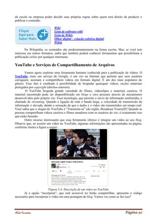 Noelei Carandina Página 92
da escola ou empresa poder decidir suas próprias regras sobre quem terá direito de produzir e
publicar o conteúdo.
Wiki
Lista de software wiki
Lista de Wikis
Olhar digital – criação coletiva digital
Wikia
Na Wikipédia, os conteúdos são predominantemente na forma escrita. Mas, se você tem
interesse em outros formatos, saiba que também poderá conhecer ferramentas que possibilitam a
publicação online por qualquer internauta.
YouTube e Serviços de Compartilhamento de Arquivos
Vamos agora explorar uma ferramenta bastante conhecida para a publicação de vídeos. O
YouTube, mais um serviço do Google, é um site na Internet que permite que seus usuários
carreguem, assistam e compartilhem vídeos em formato digital. É um dos mais populares do
gênero. Esse fato é creditado à possibilidade de hospedar quaisquer vídeos, exceto materiais
protegidos por copyright (direitos autorais).
O YouTube hospeda grande variedade de filmes, videoclipes e materiais caseiros. O
material encontrado pode ser disponibilizado em blogs e sites pessoais através de mecanismos
desenvolvidos pelo próprio site. Essa tecnologia, que permite o envio de informação multimídia, é
chamada de streaming. Quando a ligação de rede é banda larga, a velocidade de transmissão da
informação é elevada, dando a sensação de que o áudio e o vídeo são transmitidos em tempo real.
Você sabia que o slogan do YouTube é “Transmita-se” (do inglês, Broadcast Yourself)? Quando as
pessoas compartilham vídeos caseiros e filmes amadores com os usuários do site, é exatamente isso
que estão fazendo.
Outro recurso interessante que essa ferramenta oferece é integrar um vídeo ao seu blog.
Observe que, ao assistir um vídeo no YouTube, algumas informações são apresentadas na página,
conforme ilustra a figura a seguir.
Figura 5.4: Descrição de um vídeo no YouTube
Já a opção “incorporar”, que está acessível no botão compartilhar, apresenta o código
necessário para incorporar o vídeo em uma postagem de blog. Vamos ver como se faz isso?
 
