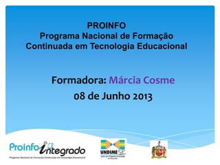 PROINFO
Programa Nacional de Formação
Continuada em Tecnologia Educacional
Formadora: Márcia Cosme
08 de Junho 2013
 