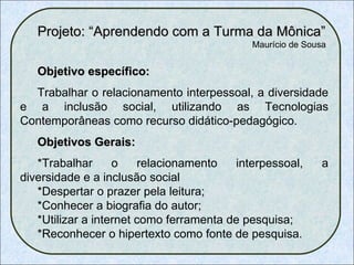 Projeto: “Aprendendo com a Turma da Mônica” Maurício de Sousa    Objetivo específico: Trabalhar o relacionamento interpessoal, a diversidade e a inclusão social, utilizando as Tecnologias Contemporâneas como recurso didático-pedagógico. Objetivos Gerais: *Trabalhar o relacionamento interpessoal, a diversidade e a inclusão social *Despertar o prazer pela leitura; *Conhecer a biografia do autor; *Utilizar a internet como ferramenta de pesquisa; *Reconhecer o hipertexto como fonte de pesquisa. 