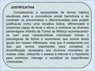 JUSTIFICATIVA Considerando a necessidade de formar hábitos saudáveis para a convivência social harmônica e de combater os preconceitos e discriminações este projeto justifica-se como uma iniciativa lúdica, diferenciada e prazerosa capaz de levar o aluno a conhecer as diversas personagens infantis da Turma da Mônica reconhecendo-as com suas características individuais físicas e psicológicas de forma a reconhecer que somos todos iguais em nossas diferenças, mas que é exatamente por isso que somos importantes para completar a diversificação necessária aos diversos momentos de nossas vidas, utilizando o acesso à internet e o hipertexto para conhecer, interagir e socializar as experiências vivenciadas. 