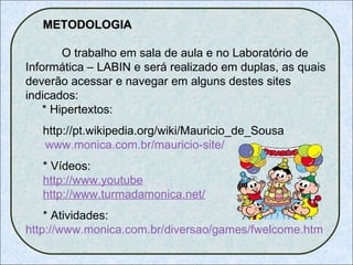 METODOLOGIA   O trabalho em sala de aula e no Laboratório de Informática – LABIN e será realizado em duplas, as quais deverão acessar e navegar em alguns destes sites indicados:   * Hipertextos: http://pt.wikipedia.org/wiki/Mauricio_de_Sousa     www.monica.com.br/mauricio-site/   * Vídeos: http:// www.youtube http:// www.turmadamonica.net / * Atividades:  http://www.monica.com.br/diversao/games/fwelcome.htm 