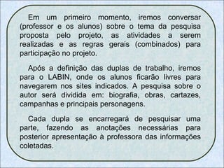 Em um primeiro momento, iremos conversar (professor e os alunos) sobre o tema da pesquisa proposta pelo projeto, as atividades a serem realizadas e as regras gerais (combinados) para participação no projeto.  Após a definição das duplas de trabalho, iremos para o LABIN, onde os alunos ficarão livres para navegarem nos sites indicados. A pesquisa sobre o autor será dividida em: biografia, obras, cartazes, campanhas e principais personagens.  Cada dupla se encarregará de pesquisar uma parte, fazendo as anotações necessárias para posterior apresentação à professora das informações coletadas.  