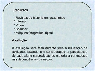 Recursos * Revistas de história em quadrinhos * Internet * Vídeo  * Scanner * Máquina fotográfica digital Avaliação A avaliação será feita durante toda a realização da atividade, levando em consideração a participação de cada aluno na produção do material a ser exposto nas dependências da escola. 