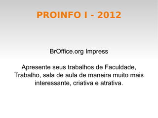 PROINFO I - 2012



            BrOffice.org Impress

  Apresente seus trabalhos de Faculdade,
Trabalho, sala de aula de maneira muito mais
       interessante, criativa e atrativa.
 