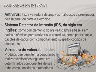 SEGURANÇA NA INTERNET
 Antivírus: Faz a varredura de arquivos maliciosos disseminados
pela Internet ou correio eletrônico.
 Sistema Detector de Intrusão (IDS, da sigla em
inglês): Como complemento do firewall, o IDS se baseia em
dados dinâmicos para realizar sua varredura, como por exemplo,
pacotes de dados com comportamento suspeito, códigos de
ataque, etc.
 Varredura de vulnerabilidades:
Produtos que permitem à corporação
realizar verificações regulares em
determinados componentes de sua
rede, como servidores e roteadores.
 
