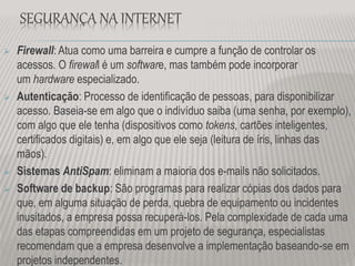 SEGURANÇA NA INTERNET
 Firewall: Atua como uma barreira e cumpre a função de controlar os
acessos. O firewall é um software, mas também pode incorporar
um hardware especializado.
 Autenticação: Processo de identificação de pessoas, para disponibilizar
acesso. Baseia-se em algo que o indivíduo saiba (uma senha, por exemplo),
com algo que ele tenha (dispositivos como tokens, cartões inteligentes,
certificados digitais) e, em algo que ele seja (leitura de íris, linhas das
mãos).
 Sistemas AntiSpam: eliminam a maioria dos e-mails não solicitados.
 Software de backup: São programas para realizar cópias dos dados para
que, em alguma situação de perda, quebra de equipamento ou incidentes
inusitados, a empresa possa recuperá-los. Pela complexidade de cada uma
das etapas compreendidas em um projeto de segurança, especialistas
recomendam que a empresa desenvolve a implementação baseando-se em
projetos independentes.
 