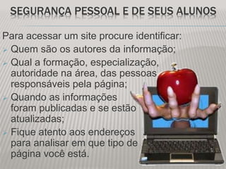 SEGURANÇA PESSOAL E DE SEUS ALUNOS
Para acessar um site procure identificar:
 Quem são os autores da informação;
 Qual a formação, especialização,
autoridade na área, das pessoas
responsáveis pela página;
 Quando as informações
foram publicadas e se estão
atualizadas;
 Fique atento aos endereços
para analisar em que tipo de
página você está.
 