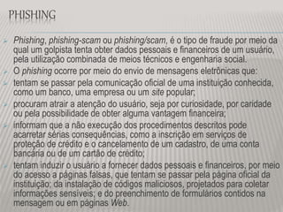 PHISHING
 Phishing, phishing-scam ou phishing/scam, é o tipo de fraude por meio da
qual um golpista tenta obter dados pessoais e financeiros de um usuário,
pela utilização combinada de meios técnicos e engenharia social.
 O phishing ocorre por meio do envio de mensagens eletrônicas que:
 tentam se passar pela comunicação oficial de uma instituição conhecida,
como um banco, uma empresa ou um site popular;
 procuram atrair a atenção do usuário, seja por curiosidade, por caridade
ou pela possibilidade de obter alguma vantagem financeira;
 informam que a não execução dos procedimentos descritos pode
acarretar sérias consequências, como a inscrição em serviços de
proteção de crédito e o cancelamento de um cadastro, de uma conta
bancária ou de um cartão de crédito;
 tentam induzir o usuário a fornecer dados pessoais e financeiros, por meio
do acesso a páginas falsas, que tentam se passar pela página oficial da
instituição; da instalação de códigos maliciosos, projetados para coletar
informações sensíveis; e do preenchimento de formulários contidos na
mensagem ou em páginas Web.
 