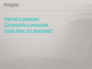 PESQUISA
Internet e pesquisa.
Começando a pesquisar.
Como fazer um download?
 